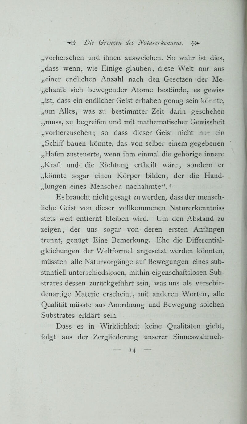 „vorhersehen und ihnen ausweichen. So wahr ist dies, „dass wenn, wie Einige glauben, diese Welt nur aus „einer endlichen Anzahl nach den Gesetzen der Me- „chanik sich bewegender Atome bestände, es gewiss „ist, dass ein endlicher Geist erhaben genug sein könnte, „um Alles, was zu bestimmter Zeit darin geschehen ,,muss, zu begreifen und mit mathematischer Gewissheit „vorherzusehen; so dass dieser Geist nicht nur ein „Schiff bauen könnte, das von selber einem gegebenen „Hafen zusteuerte, wenn ihm einmal die gehörige innere „Kraft und' die Richtung ertheilt wäre, sondern er „könnte sogar einen Körper bilden, der die Hand- „lungen eines Menschen nachahmte Es braucht nicht gesagt zu werden, dass der mensch- liche Geist von dieser vollkommenen Naturerkenntniss stets weit entfernt bleiben wird. Um den Abstand zu zeigen, der uns sogar von deren ersten Anfängen trennt, genügt Eine Bemerkung. Ehe die Differential- gleichungen der Weltformel angesetzt werden könnten, müssten alle Naturvorgänge auf Bewegungen eines sub- stantiell unterschiedslosen, mithin eigenschaftslosen Sub- strates dessen zurückgeführt sein, was uns als verschie- denartige Materie erscheint, mit anderen Worten, alle Qualität müsste aus Anordnung und Bewegung solchen Substrates erklärt sein. Dass es in Wirklichkeit keine Qualitäten giebt, folgt aus der Zergliederung unserer Sinneswahrneh-