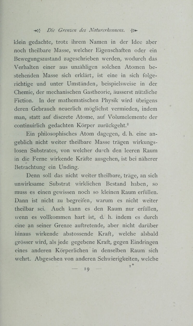 klein gedachte, trotz ihrem Namen in der Idee aber noch theilbare Masse, welcher Eigenschaften oder ein Bewegungszustand zugeschrieben werden, wodurch das Verhalten einer aus unzähligen solchen Atomen be- stehenden Masse sich erklärt, ist eine in sich folge- richtige und unter Umständen, beispielsweise in der Chemie, der mechanischen Gastheorie, äusserst nützliche Fiction. In der mathematischen Physik wird übrigens deren Gebrauch neuerlich möglichst vermieden, indem man, statt auf discrete Atome, auf Volumelemente der continuirlich gedachten Körper zurückgeht.^ Ein philosophisches Atom dagegen, d. h. eine an- geblich nicht weiter theilbare Masse trägen wirkungs- losen Substrates, von welcher durch den leeren Raum in die Ferne wirkende Kräfte ausgehen, ist bei näherer Betrachtung ein Unding. Denn soll das nicht weiter theilbare, träge, an sich unwirksame Substrat wirklichen Bestand haben, so muss es einen gewissen noch so kleinen Raum erfüllen. Dann ist nicht zu begreifen, warum es nicht weiter theilbar sei. Auch kann es den Raum nur erfüllen, wenn es vollkommen hart ist, d. h. indem es durch eine an seiner Grenze auftretende, aber nicht darüber hinaus wirkende abstossende Kraft, welche alsbald grösser wird, als jede gegebene Kraft, gegen Eindringen eines anderen Körperlichen in denselben Raum sich wehrt. Abgesehen von anderen Schwierigkeiten, welche