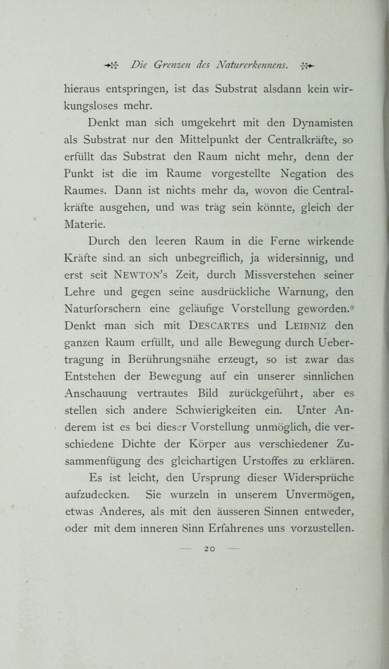 hieraus entspringen^ ist das Substrat alsdann kein wir- kungsloses mehr. Denkt man sich umgekehrt mit den Dynamisten als Substrat nur den Mittelpunkt der Centralkräfte, so erfüllt das Substrat den Raum nicht mehr, denn der Punkt ist die im Raume vorgestellte Negation des Raumes. Dann ist nichts mehr da, wovon die Central- kräfte ausgehen, und was träg sein könnte, gleich der Materie. Durch den leeren Raum in die Ferne wirkende Kräfte sind, an sich unbegreiflich, ja widersinnig, und erst seit Newton’s Zeit, durch Missverstehen seiner Lehre und gegen seine ausdrückliche Warnung, den Naturforschern eine geläufige Vorstellung geworden.^ Denkt 'man sich mit Descartes und Leibniz den ganzen Raum erfüllt, und alle Bewegung durch Ueber- tragung in Berührungsnähe erzeugt, so ist zwar das Entstehen der Bewegung auf ein unserer sinnlichen Anschauung vertrautes Bild zurückgeführt, aber es stellen sich andere Schwierigkeiten ein. Unter An- derem ist es bei dieser Vorstellung unmöglich, die ver- schiedene Dichte der Körper aus verschiedener Zu- sammenfügung des gleichartigen Urstoffes zu erklären. Es ist leicht, den Ursprung dieser Widersprüche aufzudecken. Sie wurzeln in unserem Unvermögen^ etwas Anderes, als mit den äusseren Sinnen entweder, oder mit dem inneren Sinn Erfahrenes uns vorzustellen.