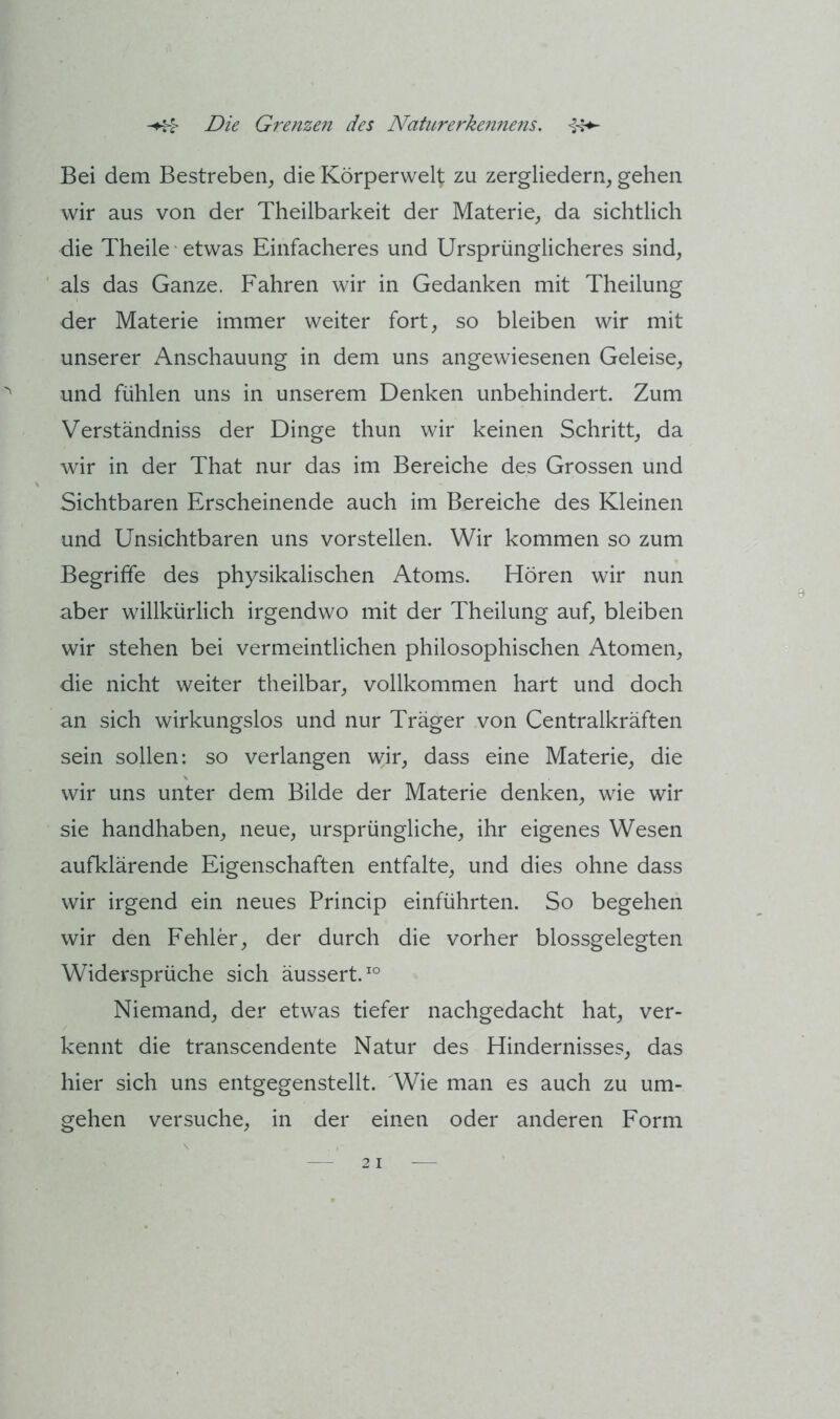 Bei dem Bestreben, die Körperwelt zu zergliedern, gehen wir aus von der Theilbarkeit der Materie, da sichtlich die Theile etwas Einfacheres und Ursprünglicheres sind, als das Ganze. Fahren wir in Gedanken mit Theilung der Materie immer weiter fort, so bleiben wir mit unserer Anschauung in dem uns angewiesenen Geleise, und fühlen uns in unserem Denken unbehindert. Zum Verständniss der Dinge thun wir keinen Schritt, da wir in der That nur das im Bereiche des Grossen und Sichtbaren Erscheinende auch im Bereiche des Kleinen und Unsichtbaren uns vorstellen. Wir kommen so zum Begriffe des physikalischen Atoms. Hören wir nun aber willkürlich irgendwo mit der Theilung auf, bleiben wir stehen bei vermeintlichen philosophischen Atomen, die nicht weiter theilbar, vollkommen hart und doch an sich wirkungslos und nur Träger von Centralkräften sein sollen: so verlangen wir, dass eine Materie, die wir uns unter dem Bilde der Materie denken, wie wir sie handhaben, neue, ursprüngliche, ihr eigenes Wesen aufklärende Eigenschaften entfalte, und dies ohne dass wir irgend ein neues Princip einführten. So begehen wir den Fehler, der durch die vorher blossgelegten Widersprüche sich äussert.^° Niemand, der etwas tiefer nachgedacht hat, ver- kennt die transcendente Natur des Hindernisses, das hier sich uns entgegenstellt. Wie man es auch zu um- gehen versuche, in der einen oder anderen Form