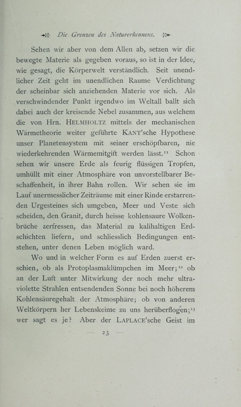 Sehen wir aber von dem Allen ab^ setzen wir die bewegte Materie als gegeben voraus, so ist in der Idee, wie gesagt, die Körperwelt verständlich. Seit unend- licher Zeit geht im unendlichen Raume Verdichtung der scheinbar sich anziehenden Materie vor sich. Als verschwindender Punkt irgendwo im Weltall ballt sich dabei auch der kreisende Nebel zusammen, aus welchem die von Hrn. Helmholtz mittels der mechanischen Wärmetheorie weiter geführte KANT^sche Hypothese unser Planetensystem mit seiner erschöpfbaren, nie wiederkehrenden Wärmemitgift werden lässt.” Schon sehen wir unsere Erde als feurig flüssigen Tropfen, umhüllt mit einer Atmosphäre von unvorstellbarer Be- schaffenheit, in ihrer Bahn rollen. Wir sehen sie im Lauf unermesslicher Zeiträume mit einer Rinde erstarren- den Urgesteines sich umgeben, Meer und Veste sich scheiden, den Granit, durch heisse kohlensaure Wolken- brüche zerfressen, das Material zu kalihaltigen Erd- schichten liefern, und schliesslich Bedingungen ent- stehen, unter denen Leben möglich ward. Wo und in welcher Form es auf Erden zuerst er- schien, ob als Protoplasmaklümpchen im Meer;” ob an der Luft unter Mitwirkung der noch mehr ultra- violette Strahlen entsendenden Sonne bei noch höherem Kohlensäuregehalt der Atmosphäre; ob von anderen Weltkörpern her Lebenskeime zu uns herüberflogen wer sagt es je? Aber der LAPLACE'sche Geist im