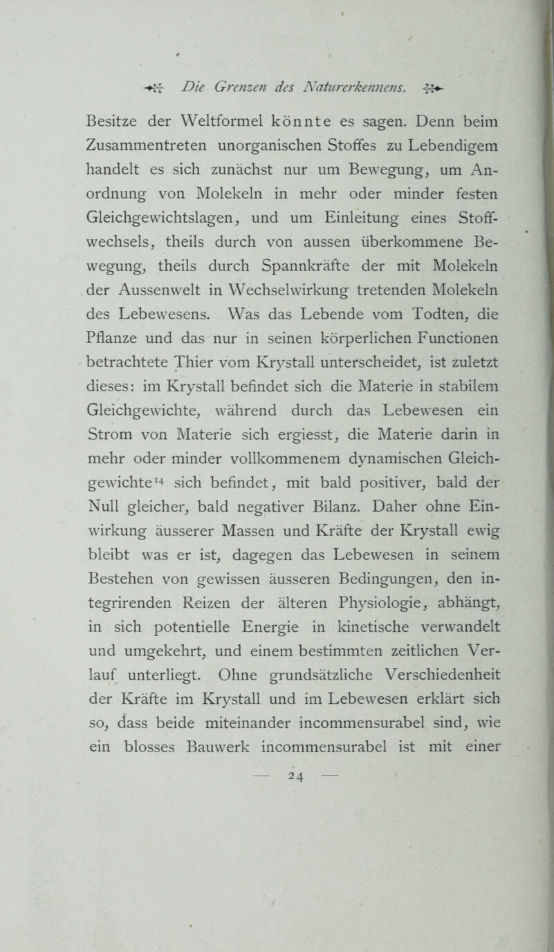 Besitze der Weltformel könnte es sagen. Denn beim Zusammentreten unorganischen Stoffes zu Lebendigem handelt es sich zunächst nur um Bewegung, um An- ordnung von Molekeln in mehr oder minder festen Gleichgewichtslagen, und um Einleitung eines Stoff- wechsels, theils durch von aussen überkommene Be- wegung, theils durch Spannkräfte der mit Molekeln der Aussenwelt in Wechselwirkung tretenden Molekeln des Lebewesens. Was das Lebende vom Todten, die Pflanze und das nur in seinen körperlichen Functionen betrachtete Thier vom Krystall unterscheidet, ist zuletzt dieses: im Krystall befindet sich die Materie in stabilem Gleichgewichte, während durch das Lebewesen ein Strom von Materie sich ergiesst, die Materie darin in mehr oder minder vollkommenem dynamischen Gleich- gewichte sich befindet, mit bald positiver, bald der Null gleicher, bald negativer Bilanz. Daher ohne Ein- wirkung äusserer Massen und Kräfte der Krystall ewig bleibt was er ist, dagegen das Lebewesen in seinem Bestehen von gewissen äusseren Bedingungen, den in- tegrirenden Reizen der älteren Physiologie, abhängt, in sich potentielle Energie in kinetische verwandelt und umgekehrt, und einem bestimmten zeitlichen Ver- lauf unterliegt. Ohne grundsätzliche Verschiedenheit der Kräfte im Krystall und im Lebewesen erklärt sich so, dass beide miteinander incommensurabel sind, wie ein blosses Bauwerk incommensurabel ist mit einer