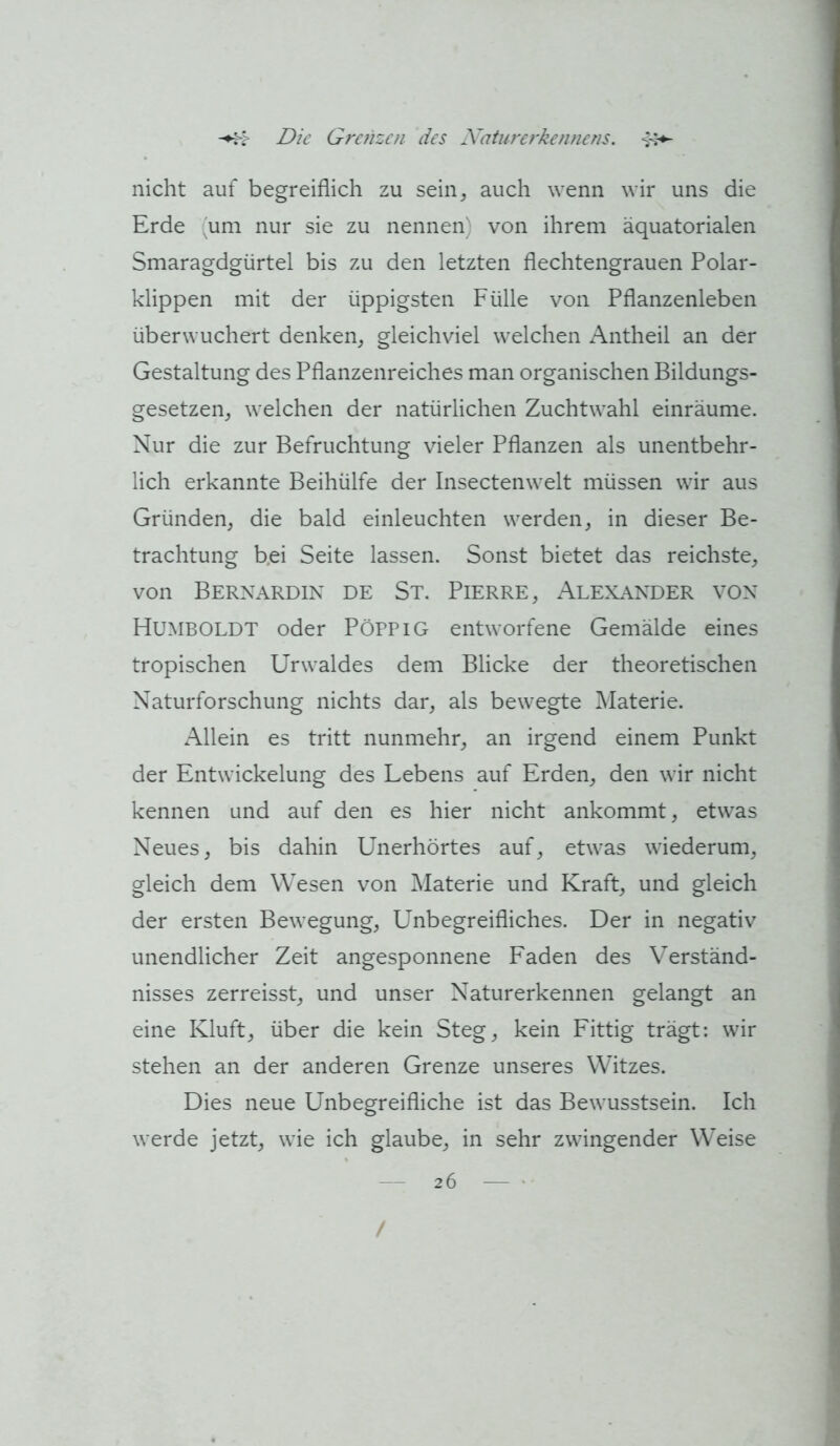 nicht auf begreiflich zu sein^ auch wenn wir uns die Erde (um nur sie zu nennen) von ihrem äquatorialen Smaragdgürtel bis zu den letzten flechtengrauen Polar- klippen mit der üppigsten Fülle von Pflanzenleben überwuchert denken, gleichviel welchen Antheil an der Gestaltung des Pflanzenreiches man organischen Bildungs- gesetzen, welchen der natürlichen Zuchtwahl einräume. Nur die zur Befruchtung vieler Pflanzen als unentbehr- lich erkannte Beihülfe der Insectenwelt müssen wir aus Gründen, die bald einleuchten werden, in dieser Be- trachtung b.ei Seite lassen. Sonst bietet das reichste, von Bernardin de St. Pierre, Alexander von Humboldt oder PöPPiG entworfene Gemälde eines tropischen Urwaldes dem Blicke der theoretischen Naturforschung nichts dar, als bewegte Materie. Allein es tritt nunmehr, an irgend einem Punkt der Entwickelung des Lebens auf Erden, den wir nicht kennen und auf den es hier nicht ankommt, etwas Neues, bis dahin Unerhörtes auf, etwas wiederum, gleich dem Wesen von Materie und Kraft, und gleich der ersten Bewegung, Unbegreifliches. Der in negativ unendlicher Zeit angesponnene Faden des Verständ- nisses zerreisst, und unser Naturerkennen gelangt an eine Kluft, über die kein Steg, kein Fittig trägt: wir stehen an der anderen Grenze unseres Witzes. Dies neue Unbegreifliche ist das Bewusstsein. Ich werde jetzt, wie ich glaube, in sehr zwingender Weise