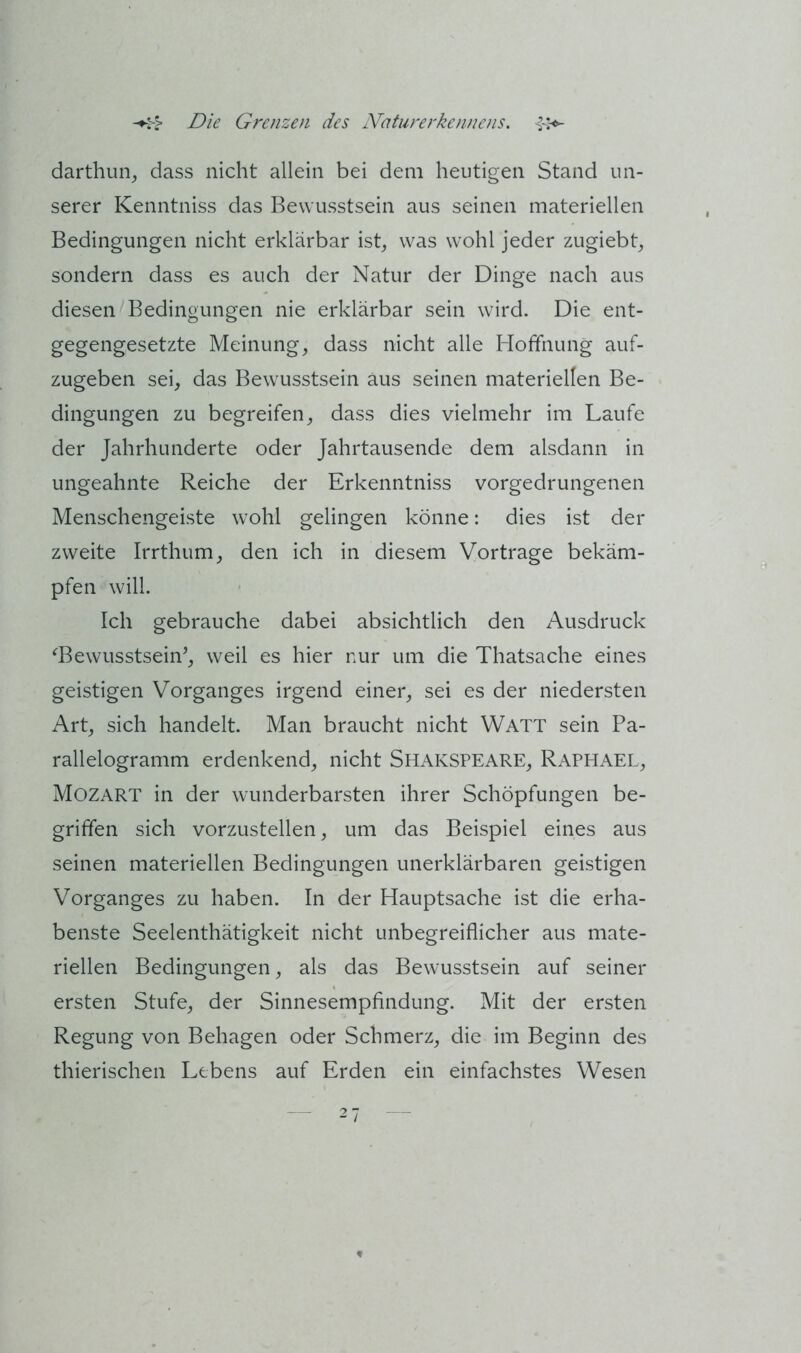 darthun, dass nicht allein bei dem heutigen Stand un- serer Kenntniss das Bewusstsein aus seinen materiellen Bedingungen nicht erklärbar ist^ was wohl jeder zugiebt^ sondern dass es auch der Natur der Dinge nach aus diesen Bedingungen nie erklärbar sein wird. Die ent- gegengesetzte Meinung, dass nicht alle Hoffnung auf- zugeben sei, das Bewusstsein aus seinen materiellen Be- dingungen zu begreifen, dass dies vielmehr im Laufe der Jahrhunderte oder Jahrtausende dem alsdann in ungeahnte Reiche der Erkenntniss vorgedrungenen Menschengeiste wohl gelingen könne: dies ist der zweite Irrthum, den ich in diesem Vortrage bekäm- pfen will. Ich gebrauche dabei absichtlich den Ausdruck ‘^Bewusstsein’, weil es hier nur um die Thatsache eines geistigen Vorganges irgend einer, sei es der niedersten Art, sich handelt. Man braucht nicht Watt sein Pa- rallelogramm erdenkend, nicht Shakspeare, Raphael, Mozart in der wunderbarsten ihrer Schöpfungen be- griffen sich vorzustellen, um das Beispiel eines aus seinen materiellen Bedingungen unerklärbaren geistigen Vorganges zu haben. In der Hauptsache ist die erha- benste Seelenthätigkeit nicht unbegreiflicher aus mate- riellen Bedingungen, als das Bewusstsein auf seiner ersten Stufe, der Sinnesempfindung. Mit der ersten Regung von Behagen oder Schmerz, die im Beginn des thierischen Lebens auf Erden ein einfachstes Wesen