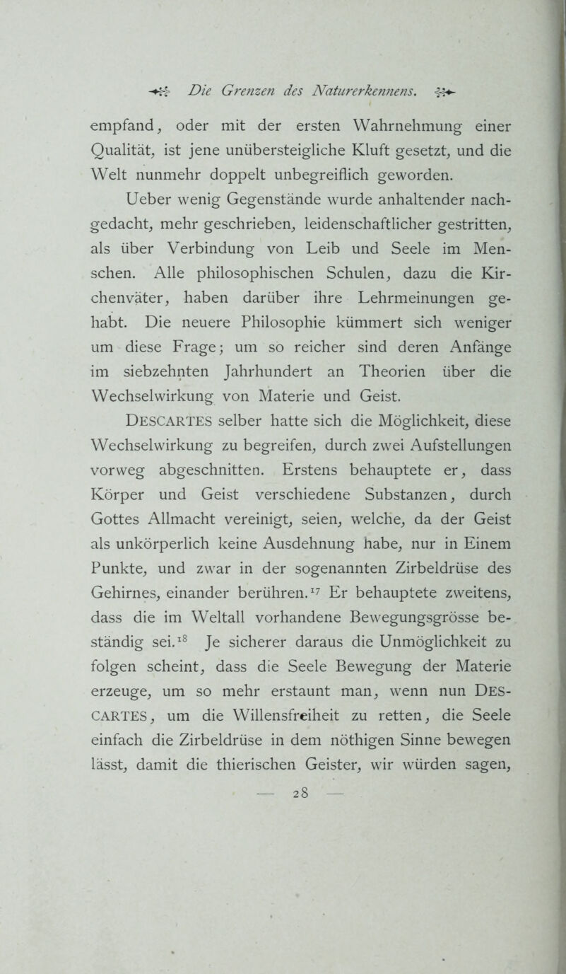 empfand^ oder mit der ersten Wahrnehmung einer Qualität^ ist jene unübersteigliche Kluft gesetzt, und die Welt nunmehr doppelt unbegreiflich geworden. Lieber wenig Gegenstände wurde anhaltender nach- gedacht, mehr geschrieben, leidenschaftlicher gestritten, als über Verbindung von Leib und Seele im Men- schen. Alle philosophischen Schulen, dazu die Kir- chenväter, haben darüber ihre Lehrmeinungen ge- habt. Die neuere Philosophie kümmert sich weniger um diese Frage; um so reicher sind deren Anfänge im siebzehnten Jahrhundert an Theorien über die Wechselwirkung von Materie und Geist. Descartes selber hatte sich die Möglichkeit, diese Wechselwirkung zu begreifen, durch zwei Aufstellungen vorweg abgeschnitten. Erstens behauptete er, dass Körper und Geist verschiedene Substanzen, durch Gottes Allmacht vereinigt, seien, welche, da der Geist als unkörperlich keine Ausdehnung habe, nur in Einem Punkte, und zwar in der sogenannten Zirbeldrüse des Gehirnes, einander berühren. Er behauptete zweitens, dass die im Weltall vorhandene Bewegungsgrösse be- ständig sei.^^ Je sicherer daraus die Unmöglichkeit zu folgen scheint, dass die Seele Bewegung der Materie erzeuge, um so mehr erstaunt man, wenn nun DES- CARTES, um die Willensfreiheit zu retten, die Seele einfach die Zirbeldrüse in dem nöthigen Sinne bewegen lässt, damit die thierischen Geister, wir würden sagen,