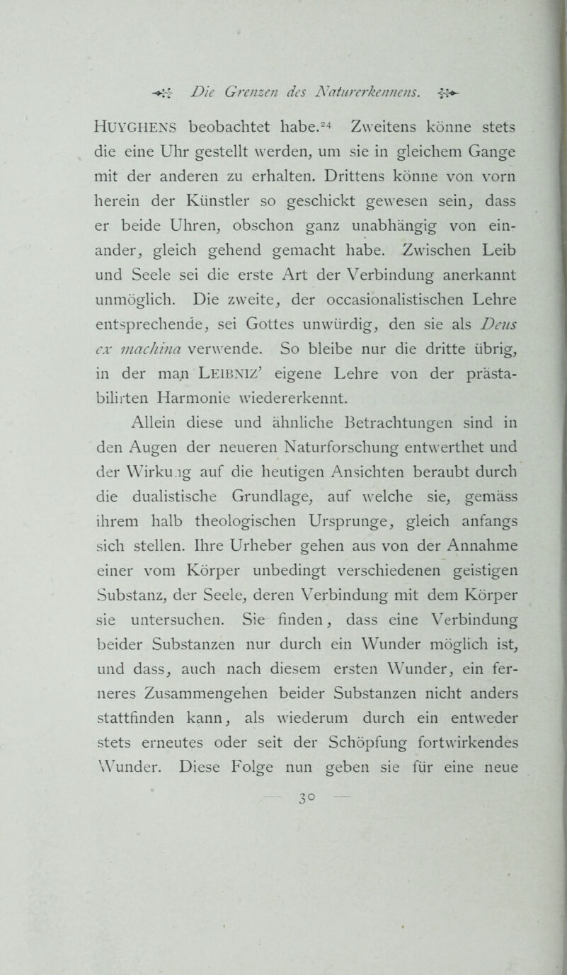 Huvghens beobachtet habe.^^ Zweitens könne stets die eine Uhr gestellt werden^ um sie in gleichem Gange mit der anderen zu erhalten. Drittens könne von vorn herein der Künstler so geschickt gewesen sein^ dass er beide Uhren^ obschon ganz unabhängig von ein- ander^ gleich gehend gemacht habe. Zwischen Leib und Seele sei die erste Art der Verbindung anerkannt unmöglich. Die zweite^ der occasionalistischen Lehre entsprechende, sei Gottes unwürdig, den sie als De?/s cx iiiacJiina verwende. So bleibe nur die dritte übrig, in der man Leibniz’ eigene Lehre von der prästa- bilirten Harmonie wiedererkennt. Allein diese und ähnliche Betrachtungen sind in den Augen der neueren Naturforschung entwerthet und der Wirku.ig auf die heutigen Ansichten beraubt durch die dualistische Grundlage, auf welche sie, gemäss ihrem halb theologischen Ursprünge, gleich anfangs sich stellen. Ihre Urheber gehen aus von der Annahme einer vom Körper unbedingt verschiedenen geistigen Substanz, der Seele, deren Verbindung mit dem Körper sie untersuchen. Sie finden, dass eine Verbindung beider Substanzen nur durch ein Wunder möglich ist, und dass, auch nach diesem ersten Wunder, ein fer- neres Zusammengehen beider Substanzen nicht anders stattfinden kann, als wiederum durch ein entweder stets erneutes oder seit der Schöpfung fortwirkendes Wunder. Diese Folge nun geben sie für eine neue