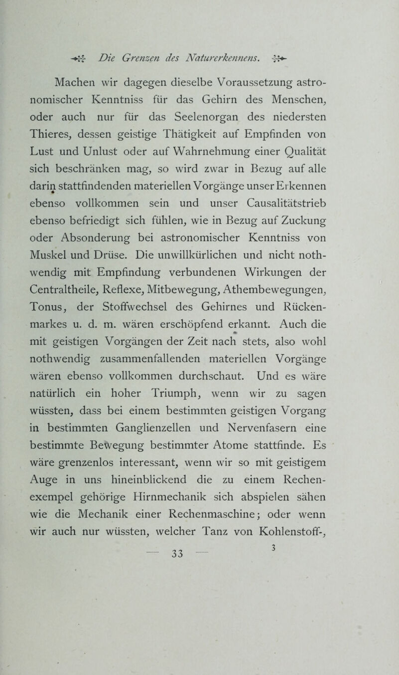 Machen wir dagegen dieselbe Voraussetzung astro- nomischer Kenntniss für das Gehirn des Menschen, oder auch nur für das Seelenorgan des niedersten Thieres, dessen geistige Thätigkeit auf Empfinden von Lust und Unlust oder auf Wahrnehmung einer Qualität sich beschränken mag, so wird zwar in Bezug auf alle darin stattfindenden materiellen Vorgänge unser Erkennen ebenso vollkommen sein und unser Causalitätstrieb ebenso befriedigt sich fühlen, wie in Bezug auf Zuckung oder Absonderung bei astronomischer Kenntniss von Muskel und Drüse. Die unwillkürlichen und nicht not- wendig mit Empfindung verbundenen Wirkungen der Centraltheile, Reflexe, Mitbewegung, Athembewegungen, Tonus, der Stoffwechsel des Gehirnes und Rücken- markes u. d. m. wären erschöpfend erkannt. Auch die mit geistigen Vorgängen der Zeit nach stets, also wohl notwendig zusammenfallenden materiellen Vorgänge wären ebenso vollkommen durchschaut. Und es wäre natürlich ein hoher Triumph, wenn wir zu sagen wüssten, dass bei einem bestimmten geistigen Vorgang in bestimmten Ganglienzellen und Nervenfasern eine bestimmte Bewegung bestimmter Atome stattfinde. Es wäre grenzenlos interessant, wenn wir so mit geistigem Auge in uns hineinblickend die zu einem Rechen- exempel gehörige Hirnmechanik sich abspielen sähen wie die Mechanik einer Rechenmaschine; oder wenn wir auch nur wüssten, welcher Tanz von Kohlenstoff-, 3