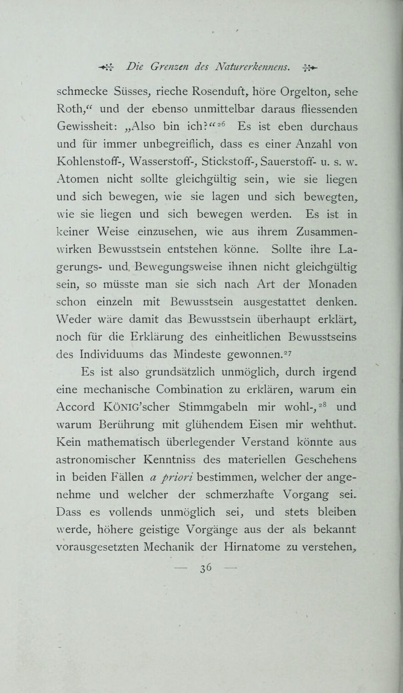schmecke Süsses^ rieche Rosenduft^ höre Orgelton, sehe Roth/^ und der ebenso unmittelbar daraus fliessenden Gewissheit: „Also bin ich?^^^^ Es ist eben durchaus und für immer unbegreiflich, dass es einer Anzahl von Kohlenstoff-, Wasserstoff-, Stickstoff-, Sauerstoff- u. s. w. Atomen nicht sollte gleichgültig sein, wie sie liegen und sich bewegen, wie sie lagen und sich bewegten_, wie sie liegen und sich bewegen werden. Es ist in keiner Weise einzusehen, wie aus ihrem Zusammen- wirken Bewusstsein entstehen könne. Sollte ihre La- gerungs- und. Bewegungsweise ihnen nicht gleichgültig sein, so müsste man sie sich nach Art der Monaden schon einzeln mit Bewusstsein ausgestattet denken. Weder wäre damit das Bewusstsein überhaupt erklärt, noch für die Erklärung des einheitlichen Bewusstseins des Individuums das Mindeste gewonnen.^7 Es ist also grundsätzlich unmöglich, durch irgend eine mechanische Combination zu erklären, warum ein x*\ccord KöNIG^scher Stimmgabeln mir wohl-, und warum Berührung mit glühendem Eisen mir wehthut. Kein mathematisch überlegender Verstand könnte aus astronomischer Kenntniss des materiellen Geschehens in beiden Fällen a priori bestimmen, welcher der ange- nehme und welcher der schmerzhafte Vorgang sei. Dass es vollends unmöglich sei, und stets bleiben werde, höhere geistige Vorgänge aus der als bekannt vorausgesetzten Mechanik der Hirnatome zu verstehen,