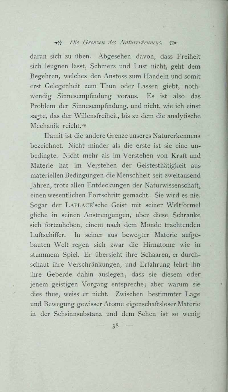 daran sich zu üben. Abgesehen davon^ dass Freiheit sich leugnen lässt^ Schmerz und Lust nicht, geht dem Begehren, welches den x^nstoss zum Handeln und somit erst Gelegenheit zum Thun oder Lassen giebt, noth- wendig Sinnesempfindung voraus. Es ist also das Problem der Sinnesempfindung, und nicht, wie ich einst sagte, das der Willensfreiheit, bis zu dem die analytische Mechanik reicht.^9 Damit ist die andere Grenze unseres Naturerkennens bezeichnet. Nicht minder als die erste ist sie eine un- bedingte. Nicht mehr als im Verstehen von Kraft und Materie hat im Verstehen der Geistesthätigkeit aus materiellen Bedingungen die Menschheit seit zweitausend Jahren, trotz allen Entdeckungen der NaturwissenschafL einen wesentlichen Fortschritt gemacht. Sie wird es nie. Sogar der LAPLACE^sche Geist mit seiner Weltformel gliche in seinen xA.nstrengungen, über diese Schranke sich fortzuheben, einem nach dem Monde trachtenden Luftschiffer. In seiner aus bewegter Materie aufge- bauten Welt regen sich zwar die Hirnatome wie in stummem Spiel. Er übersieht ihre Schaaren, er durch- schaut ihre Verschränkungen, und Erfahrung lehrt ihn ihre Geberde dahin auslegen, dass sie diesem oder jenem geistigen Vorgang entspreche; aber warum sie dies thue, weiss er nicht. Zwischen bestimmter Lage und Bewegung gewisser x\tome eigenschaftsloser Materie in der Sehsinnsubstanz und dem Sehen ist so wenig