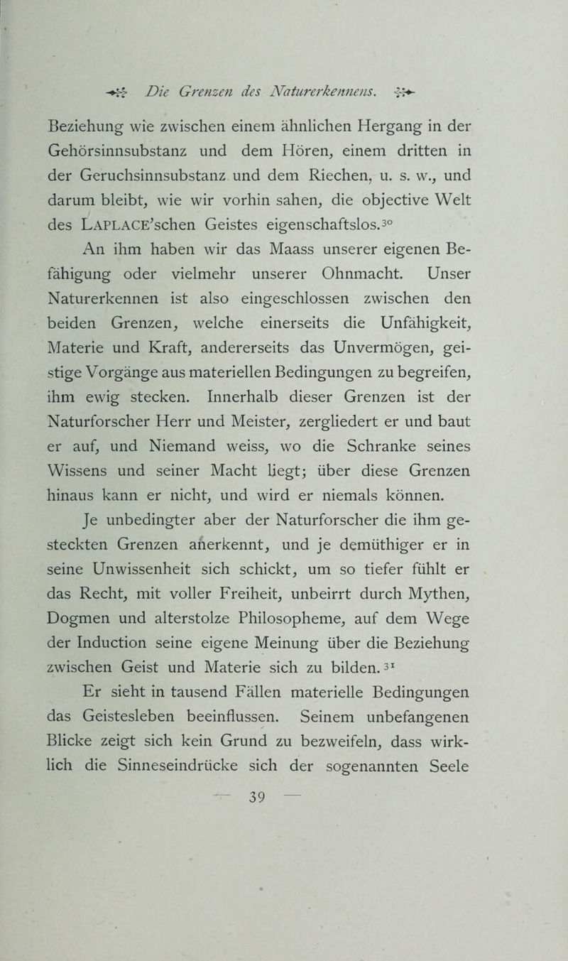 Beziehung wie zwischen einem ähnlichen Hergang in der Gehörsinnsubstanz und dem Hören_, einem dritten in der Geruchsinnsubstanz und dem Riechen, u. s. w., und darum bleibt, wie wir vorhin sahen, die objective Welt des LAPLACE^schen Geistes eigenschaftslos. 3° An ihm haben wir das Maass unserer eigenen Be- fähigung oder vielmehr unserer Ohnmacht. Unser Naturerkennen ist also eingeschlossen zwischen den beiden Grenzen, welche einerseits die Unfähigkeit, Materie und Kraft, andererseits das Unvermögen, gei- stige Vorgänge aus materiellen Bedingungen zu begreifen, ihm ewig stecken. Innerhalb dieser Grenzen ist der Naturforscher Herr und Meister, zergliedert er und baut er auf, und Niemand weiss, wo die Schranke seines Wissens und seiner Macht liegt; über diese Grenzen hinaus kann er nicht, und wird er niemals können. Je unbedingter aber der Naturforscher die ihm ge- steckten Grenzen anerkennt, und je demüthiger er in seine Unwissenheit sich schickt, um so tiefer fühlt er das Recht, mit voller Freiheit, unbeirrt durch Mythen, Dogmen und alterstolze Philosopheme, auf dem Wege der Induction seine eigene Meinung über die Beziehung zwischen Geist und Materie sich zu bilden. 3^ Er sieht in tausend Fällen materielle Bedingungen das Geistesleben beeinflussen. Seinem unbefangenen Blicke zeigt sich kein Grund zu bezweifeln, dass wirk- lich die Sinneseindrücke sich der sogenannten Seele