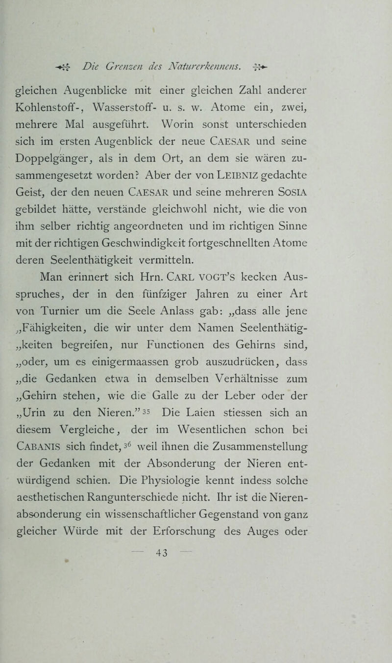 gleichen Augenblicke mit einer gleichen Zahl anderer Kohlenstoff-, Wasserstoff- u. s. w. Atome ein, zwei, mehrere Mal ausgeführt. Worin sonst unterschieden sich im ersten Augenblick der neue CAESAR und seine Doppelgänger, als in dem Ort, an dem sie wären zu- sammengesetzt worden? Aber der von Leibniz gedachte Geist, der den neuen Caesar und seine mehreren SosiA gebildet hätte, verstände gleichwohl nicht, wie die von ihm selber richtig angeordneten und im richtigen Sinne mit der richtigen Geschwindigkeit fortgeschnellten Atome deren Seelenthätigkeit vermitteln. Man erinnert sich Hrn. Carl VOGt’s kecken Aus- spruches, der in den fünfziger Jahren zu einer Art von Turnier um die Seele Anlass gab: „dass alle jene „Fähigkeiten, die wir unter dem Namen Seelenthätig- „keiten begreifen, nur Functionen des Gehirns sind, „oder, um es einigermaassen grob auszudrücken, dass „die Gedanken etwa in demselben V^erhältnisse zum „Gehirn stehen, wie die Galle zu der Leber oder der „Urin zu den Nieren.^^35 p)ie Laien stiessen sich an diesem Vergleiche, der im Wesentlichen schon bei Cabanis sich findet, 3^ weil ihnen die Zusammenstellung der Gedanken mit der Absonderung der Nieren ent- würdigend schien. Die Physiologie kennt indess solche aesthetischen Rangunterschiede nicht. Ihr ist die Nieren- absonderung ein wissenschaftlicher Gegenstand von ganz gleicher Würde mit der Erforschung des Auges oder