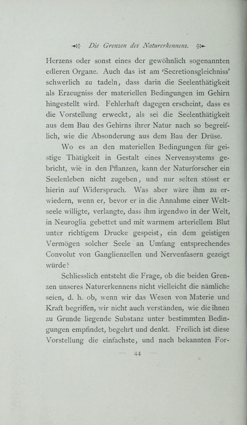 Herzens oder sonst eines der gewöhnlich sogenannten edleren Organe. Auch das ist am ^Secretionsgleichniss’ schwerlich zu tadeln^ dass darin die Seelenthätigkeit als Erzeugniss der materiellen Bedingungen im Gehirn hingestellt wird. Fehlerhaft dagegen erscheint^ dass es die Vorstellung erweckt, als sei die Seelenthätigkeit aus dem Bau des Gehirns ihrer Natur nach so begreif- lich, wie die Absonderung aus dem Bau der Drüse. Wo es an den materiellen Bedingungen für gei- stige Thätigkeit in Gestalt eines Nervensystems ge- bricht, wie in den Pflanzen, kann der Naturforscher ein Seelenleben nicht zugeben, und nur selten stösst er hierin auf Widerspruch. Was aber wäre ihm zu er- wiedern, wenn er, bevor er in die Annahme einer Welt- seele willigte, verlangte, dass ihm irgendwo in der Welt, in Neuroglia gebettet und mit warmem arteriellem Blut unter richtigem Drucke gespeist, ein dem geistigen Vermögen solcher Seele an Umfang entsprechendes Convolut von Ganglienzellen und Nervenfasern gezeigt würde? Schliesslich entsteht die Frage, ob die beiden Gren- zen unseres Naturerkennens nicht vielleicht die nämliche seien, d. h. ob, wenn wir das Wesen von Materie und Kraft begriffen, wir nicht auch verständen, wie die ihnen zu Grunde liegende Substanz unter bestimmten Bedin- gungen empfindet, begehrt und denkt. Freilich ist diese Vorstellung die einfachste, und nach bekannten For-