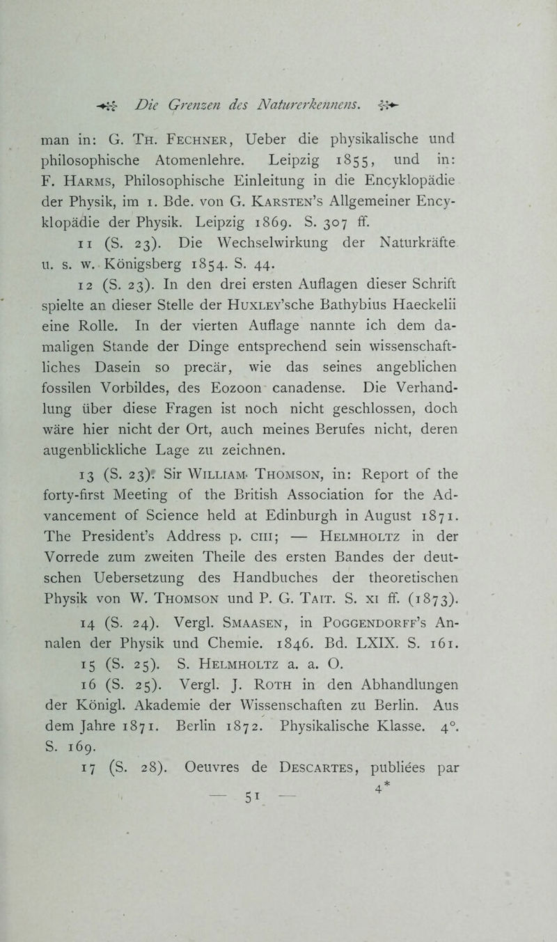 mail in: G. Th. Fechner, Ueber die physikalische und philosophische Atomenlehre. Leipzig 1855, und in: F. Harms, Philosophische Einleitung in die Encyklopädie der Physik, im i. Bde. von G. Karsten’s Allgemeiner Ency- klopädie der Physik. Leipzig 1869. S. 307 ff. 11 (S. 23). Die Wechselwirkung der Naturkräfte u. s. w. Königsberg 1854. S. 44. 12 (S. 23). In den drei ersten Auflagen dieser Schrift spielte an dieser Stelle der HuxLEv’sche Bathybius Haeckelii eine Rolle. In der vierten Auflage nannte ich dem da- maligen Stande der Dinge entsprechend sein wissenschaft- liches Dasein so precär, wie das seines angeblichen fossilen Vorbildes, des Eozoon canadense. Die Verhand- lung über diese Fragen ist noch nicht geschlossen, doch wäre hier nicht der Ort, auch meines Berufes nicht, deren augenblickliche Lage zu zeichnen. 13 (S. 23)? Sir William* Thomson, in: Report of the forty-first Meeting of the British Association for the Ad- vancement of Science held at Edinburgh in August 1871. The President’s Address p. cm; — Helmholtz in der Vorrede zum zweiten Theile des ersten Bandes der deut- schen Uebersetzung des Handbuches der theoretischen Physik von W. Thomson und P. G. Tait. S. xi ff. (1873). 14 (S. 24). Vergl. Smaasen, in Poggendorff’s An- nalen der Physik und Chemie. 1846. Bd. LXIX. S. 161. 15 (S. 25). S. Helmholtz a. a. O. 16 (S. 25). Vergl. J. Roth in den Abhandlungen der Königl. Akademie der Wissenschaften zu Berlin. Aus dem Jahre 1871. Berlin 1872. Physikalische Klasse. 4°. S. 169. 17 (S. 28). Oeuvres de Descartes, publiees par