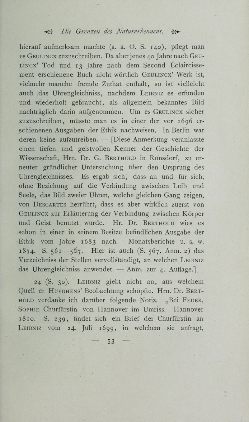 hierauf aufmerksam machte (a. a. O. S. 140), pflegt man es Geulincx zuzuschreiben. Da aber jenes 40 Jahre nach Geu- LiNCx’ Tod und 13 Jahre nach dem Second Eclaircisse- ment erschienene Buch nicht wörtlich Geulincx’ Werk ist, vielmehr manche fremde Zuthat enthält, so ist vielleicht auch das Uhrengleichniss, nachdem Leibniz es erfunden und wiederholt gebraucht, als allgemein bekanntes Bild nachträglich darin aufgenommen. Um es Geulincx sicher zuzuschreiben, müsste man es in einer der vor 1696 er- schienenen Ausgaben der Ethik nachweisen. In Berlin war deren keine aufzutreiben. — [Diese Anmerkung veranlasste einen tiefen und geistvollen Kenner der Geschichte der Wissenschaft, Hrn. Dr. G. Berthold in Ronsdorf, zu er- neuter gründlicher Untersuchung über den Ursprung des Uhrengleichnisses. Es ergab sich, dass an und für sich, ohne Beziehung auf die Verbindung zwischen Leib und Seele, das Bild zweier Uhren, welche gleichen Gang zeigen, von Descartes herrührt, dass es aber wirklich zuerst von Geulincx zur Erläuterung der Verbindung zwischen Körper und Geist benutzt wurde. Hr. Dr. Berthold wies es schon in einer in seinem Besitze befindlichen Ausgabe der Ethik vom Jahre 1683 nach. Monatsberichte u. s. w. 1874. S. 561—567. Hier ist auch (S. 567. Anm. 2) das Verzeichniss der Stellen vervollständigt, an welchen Leibniz das Uhrengleichniss anwendet. — Anm. zur 4. Auflage.] 24 (S. 30). Leibniz giebt nicht an, aus welchem Quell er Huyghens’ Beobachtung schöpfte. Hrn. Dr. Bert- hold verdanke ich darüber folgende Notiz. „Bei Feder, Sophie Churfürstin von Hannover im Umriss. Hannover i8io. S. 239, findet sich ein Brief der Churfürstin an Leibniz vom 24. Juli 1699, welchem sie anfragt.