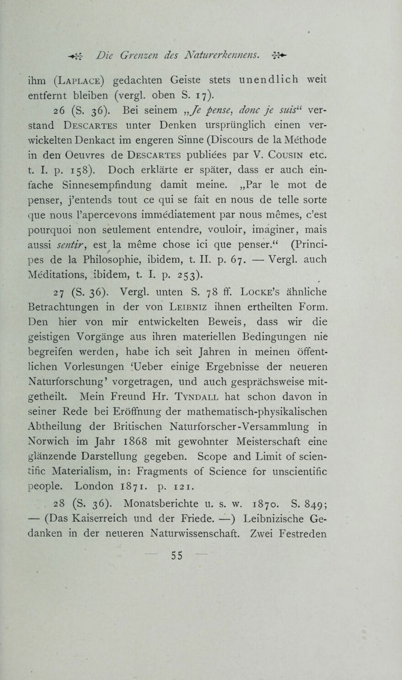 ihm (Laplace) gedachten Geiste stets unendlich weit entfernt bleiben (vergl. oben S. 17). 26 (S. 36). Bei seinem „Je pense^ donc je suis^’’ ver- stand Descartes unter Denken ursprünglich einen ver- wickelten Denkact im engeren Sinne (Discours de la Methode in den Oeuvres de Descartes publiees par V. Cousin etc. t. I. p. 158). Doch erklärte er später, dass er auch ein- fache Sinnesempfindung damit meine. „Par le mot de penser, j’entends tout ce qui se fait en nous de teile sorte que nous l’apercevons immediatement par nous memes, c’est pourquoi non seulement entendre, vouloir, imäginer, mais aussi sentir^ est la meme chose ici que penser.“ (Princi- pes de la Philosophie, ibidem, t. II. p. 67. — Vergl. auch Meditations, ibidem, t. I. p. 253). 27 (S. 36). Vergl. unten S. 78 ff. Locke’s ähnliche Betrachtungen in der von Leibniz ihnen ertheilten Form. Den hier von mir entwickelten Beweis, dass wir die geistigen Vorgänge aus ihren materiellen Bedingungen nie begreifen werden, habe ich seit Jahren in meinen öffent- lichen Vorlesungen ‘lieber einige Ergebnisse der neueren Naturforschung’ vorgetragen, und auch gesprächsweise mit- getheilt. Mein Freund Hr. Tyndall hat schon davon in seiner Rede bei Eröffnung der mathematisch-physikalischen Abtheilung der Britischen Naturforscher-Versammlung in Norwich im Jahr 1868 mit gewohnter Meisterschaft eine glänzende Darstellung gegeben. Scope and Limit of scien- tific Materialism, in: Fragments of Science for unscientific people. London 1871. p. 121. 28 (S. 36). Monatsberichte u. s. w. 1870. S. 849; — (Das Kaiserreich und der Friede. —) Leibnizische Ge- danken in der neueren Naturwissenschaft. Zwei Festreden
