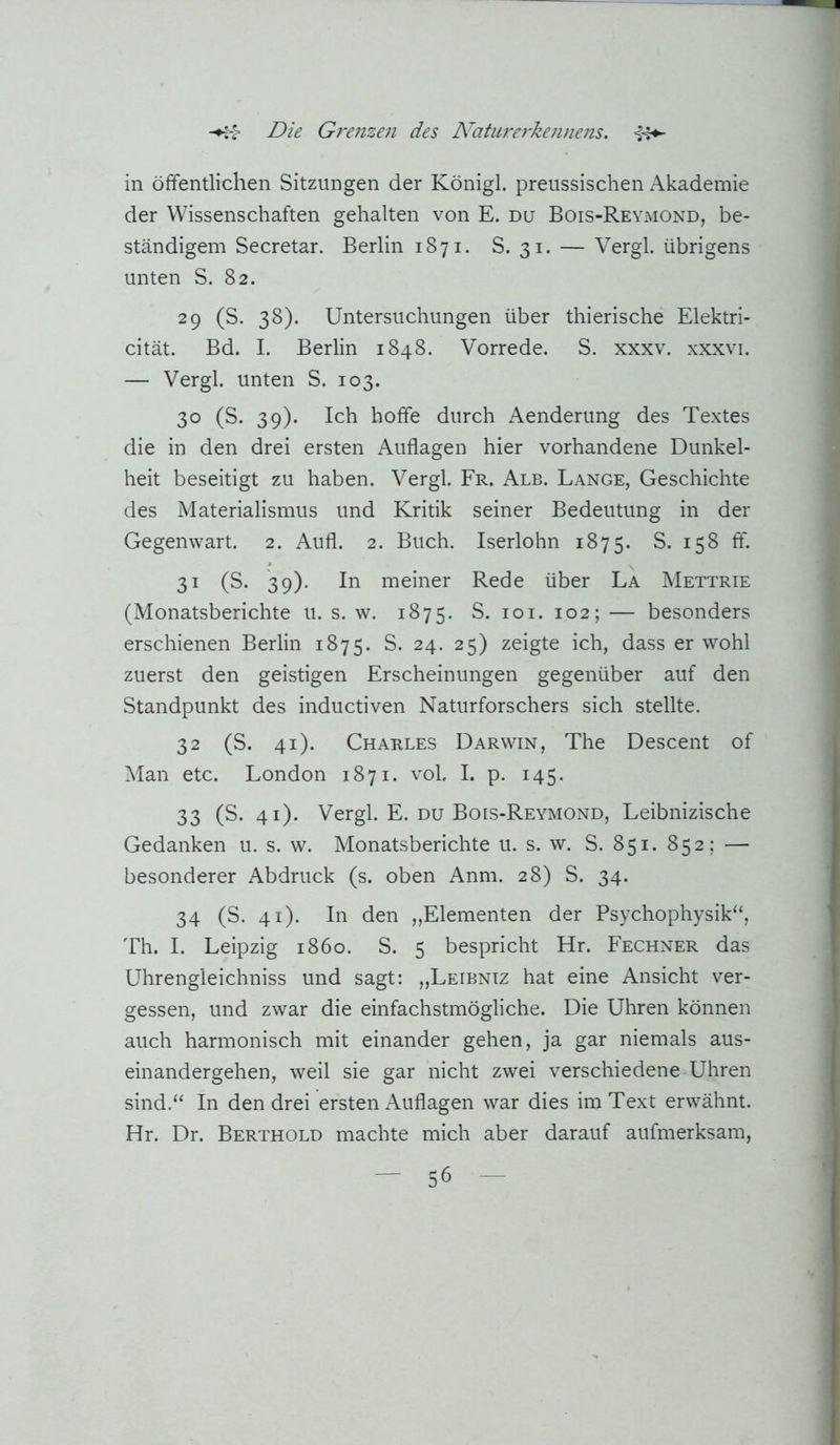 in öffentlichen Sitzungen der Königl. preussischen Akademie der Wissenschaften gehalten von E. du Bois-Reymond, be- ständigem Secretar. Berlin 1871. S. 31. — Vergl. übrigens unten S. 82. 29 (S. 38). Untersuchungen über thierische Elektri- cität. Bd. I. Berlin 1848. Vorrede. S. xxxv. xxxvi. — Vergl. unten S. 103. 30 (S. 39). Ich hoffe durch Aenderung des Textes die in den drei ersten Auflagen hier vorhandene Dunkel- heit beseitigt zu haben. Vergl. Fr. Alb. Lange, Geschichte des Materialismus und Kritik seiner Bedeutung in der Gegenwart. 2. Aufl. 2. Buch. Iserlohn 1875. S. 158 ff. 31 (S. 39). In meiner Rede über La Mettrie (Monatsberichte u. s. w. 1875. S. loi. 102; — besonders erschienen Berlin 1875. S. 24. 25) zeigte ich, dass er wohl zuerst den geistigen Erscheinungen gegenüber auf den Standpunkt des inductiven Naturforschers sich stellte. 32 (S. 41). Charles Darwin, The Descent of Man etc. London 1871. voL I. p. 145. 33 (S. 41). Vergl. E. du Bois-Reymond, Leibnizische Gedanken u. s. w. Monatsberichte u. s. w. S. 851. 852; — besonderer Abdruck (s. oben Anm. 28) S. 34. 34 (S. 41). In den „Elementen der Psychophysik“, Th. I. Leipzig 1860. S. 5 bespricht Hr. Fechner das Uhrengleichniss und sagt: „Leibniz hat eine Ansicht ver- gessen, und zwar die einfachstmögliche. Die Uhren können auch harmonisch mit einander gehen, ja gar niemals aus- einandergehen, weil sie gar nicht zwei verschiedene Uhren sind.“ In den drei ersten Auflagen war dies im Text erwähnt. Hr. Dr. Berthold machte mich aber darauf aufmerksam.