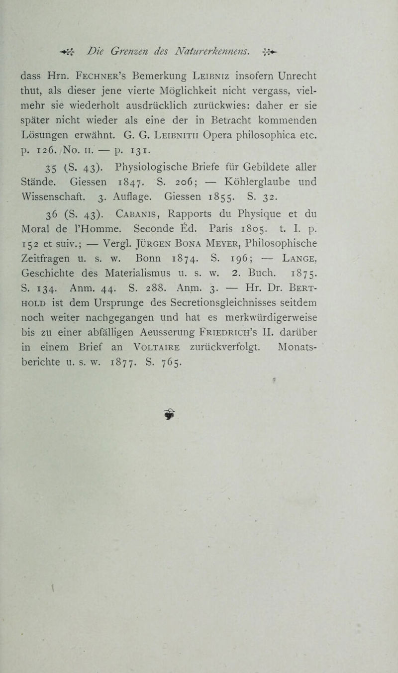dass Hrn. Fechner’s Bemerkung Leibniz insofern Unrecht thiit, als dieser jene vierte Möglichkeit nicht vergass, viel- mehr sie wiederholt ausdrücklich zurückwies: daher er sie später nicht wieder als eine der in Betracht kommenden Lösungen erwähnt. G. G. Leibnitii Opera philosophica etc. p. 126. No. II. — p. 131. 35 fS. 43). Physiologische Briefe für Gebildete aller Stände. Giessen 1847. S. 206; — Köhlerglaube und Wissenschaft. 3. Auflage. Giessen 1855. S. 32. 36 (S. 43). Cabanis, Rapports du Physique et du Moral de l’Homme. Seconde Ed. Paris 1805. t. I. p. 152 et suiv.; — Vergl. Jürgen Bona Meyer, Philosophische Zeitfragen u. s. w. Bonn 1874. S. 196; — Lange, Geschichte des Materialismus u. s. w. 2. Buch. 1875. S. 134. Anm. 44. S. 288. Anm. 3. — Hr. Dr. Bert- hold ist dem Ursprünge des Secretionsgleichnisses seitdem noch weiter nach gegangen und hat es merkwürdigerweise bis zu einer abfälligen Aeusserung Friedrich’s II. darüber in einem Brief an Voltaire zurückverfolgt. Monats- berichte u. s. w. 1877. S. 765.