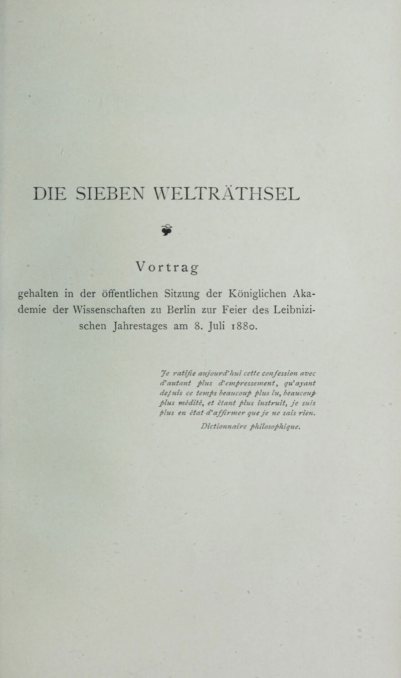 DIE SIEBEN WELTRÄTHSEL $ Vortrag gehalten in der öffentlichen Sitzung der Königlichen Aka- demie der Wissenschaften zu Berlin zur Feier des Leibnizi- schen Jahrestages am 8. Juli 1880. ye ratifie atijotird’hui cette confession avec d'autant plus d’empressement, qu'ayant de/uis ce temps beaucotip plus hi, beaucotip plus medite, et etant plus histruit, je suis plus en etat d’affirmer que je ne sais rien. Dictionnaire philosophique.