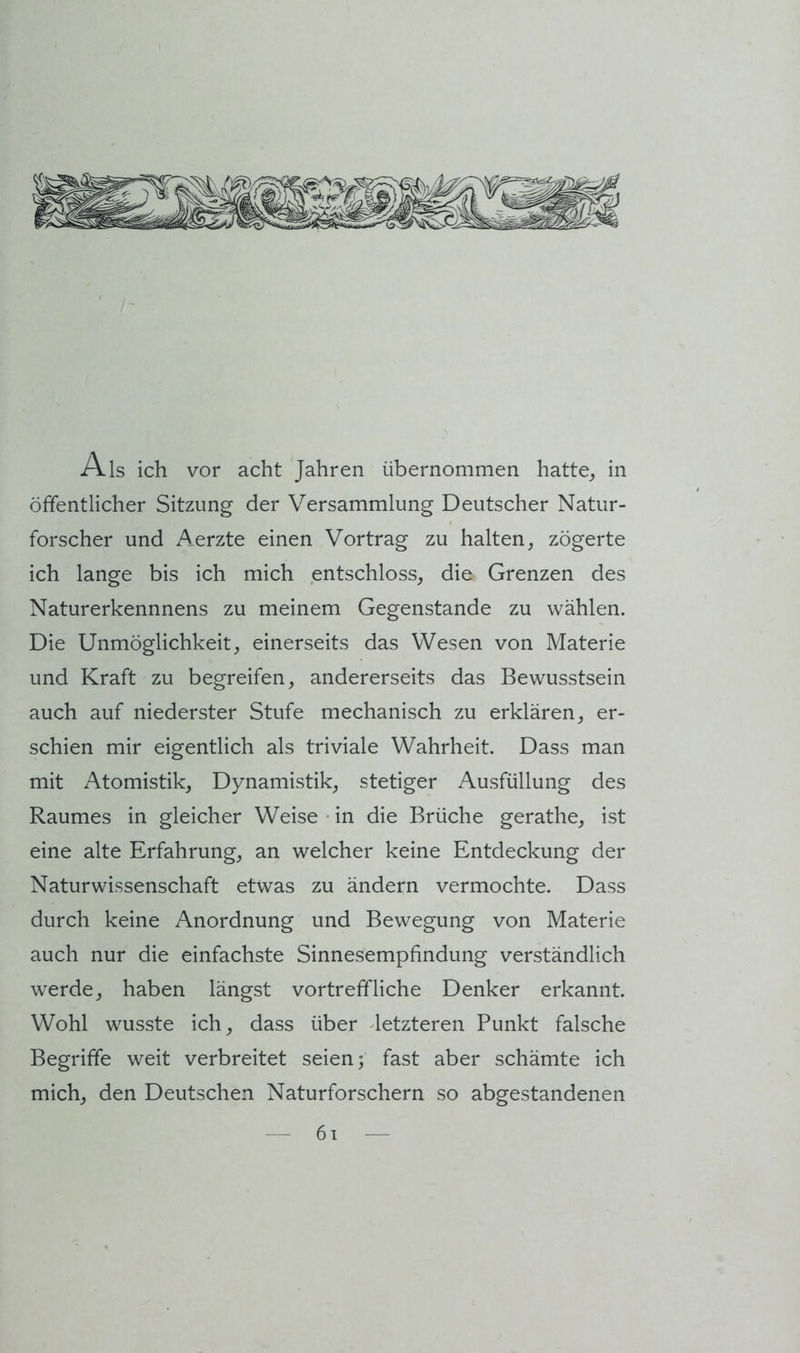 Als ich vor acht Jahren übernommen hatte^ in öffentlicher Sitzung der Versammlung Deutscher Natur- forscher und Aerzte einen Vortrag zu halten, zögerte ich lange bis ich mich entschloss, die Grenzen des Naturerkennnens zu meinem Gegenstände zu wählen. Die Unmöglichkeit, einerseits das Wesen von Materie und Kraft zu begreifen, andererseits das Bewusstsein auch auf niederster Stufe mechanisch zu erklären, er- schien mir eigentlich als triviale Wahrheit. Dass man mit Atomistik, Dynamistik, stetiger Ausfüllung des Raumes in gleicher Weise • in die Brüche gerathe, ist eine alte Erfahrung, an welcher keine Entdeckung der Naturwissenschaft etwas zu ändern vermochte. Dass durch keine Anordnung und Bewegung von Materie auch nur die einfachste Sinnesempfindung verständlich werde, haben längst vortreffliche Denker erkannt. Wohl wusste ich, dass über letzteren Punkt falsche Begriffe weit verbreitet seien; fast aber schämte ich mich, den Deutschen Naturforschern so abgestandenen 6i
