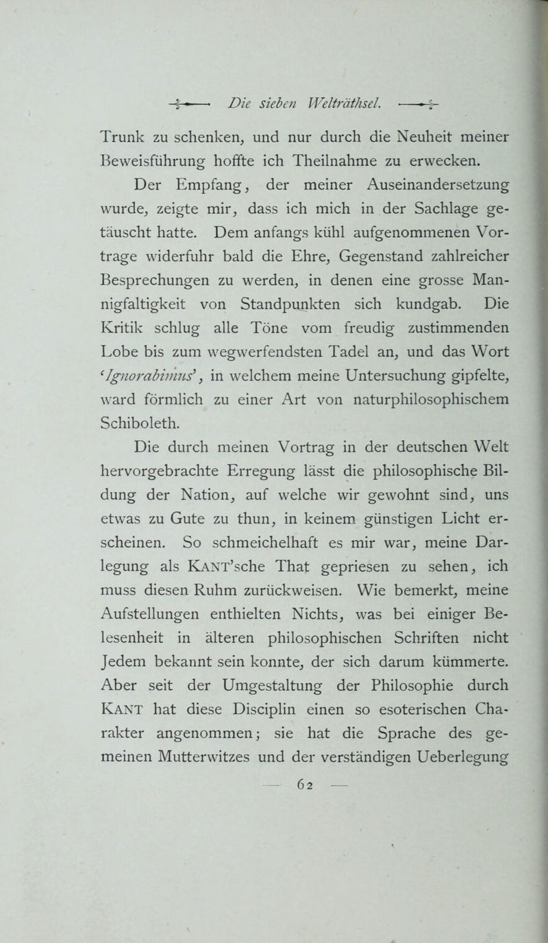 Trunk zu schenken, und nur durch die Neuheit meiner Beweisführung hoffte ich Theilnahme zu erwecken. Der Empfang, der meiner Auseinandersetzung wurde, zeigte mir, dass ich mich in der Sachlage ge- täuscht hatte. Dem anfangs kühl aufgenommenen Vor- trage widerfuhr bald die Ehre, Gegenstand zahlreicher Besprechungen zu werden, in denen eine grosse Man- nigfaltigkeit von Standpunkten sich kundgab. Die Kritik schlug alle Töne vom freudig zustimmenden Lobe bis zum wegwerfendsten Tadel an, und das Wort ‘IgnorabimiLs\ in welchem meine Untersuchung gipfelte, ward förmlich zu einer Art von naturphilosophischem Schiboleth. Die durch meinen Vortrag in der deutschen Welt hervorgebrachte Erregung lässt die philosophische Bil- dung der Nation, auf welche wir gewohnt sind, uns etwas zu Gute zu thun, in keinem günstigen Licht er- scheinen. So schmeichelhaft es mir war, meine Dar- legung als KANT’sche That gepriesen zu sehen, ich muss diesen Ruhm zurückweisen. Wie bemerkt, meine Aufstellungen enthielten Nichts, was bei einiger Be- lesenheit in älteren philosophischen Schriften nicht Jedem bekannt sein konnte, der sich darum kümmerte. Aber seit der Umgestaltung der Philosophie durch Kant hat diese Disciplin einen so esoterischen Cha- rakter angenommen; sie hat die Sprache des ge- meinen Mutterwitzes und der verständigen Ueberlegung