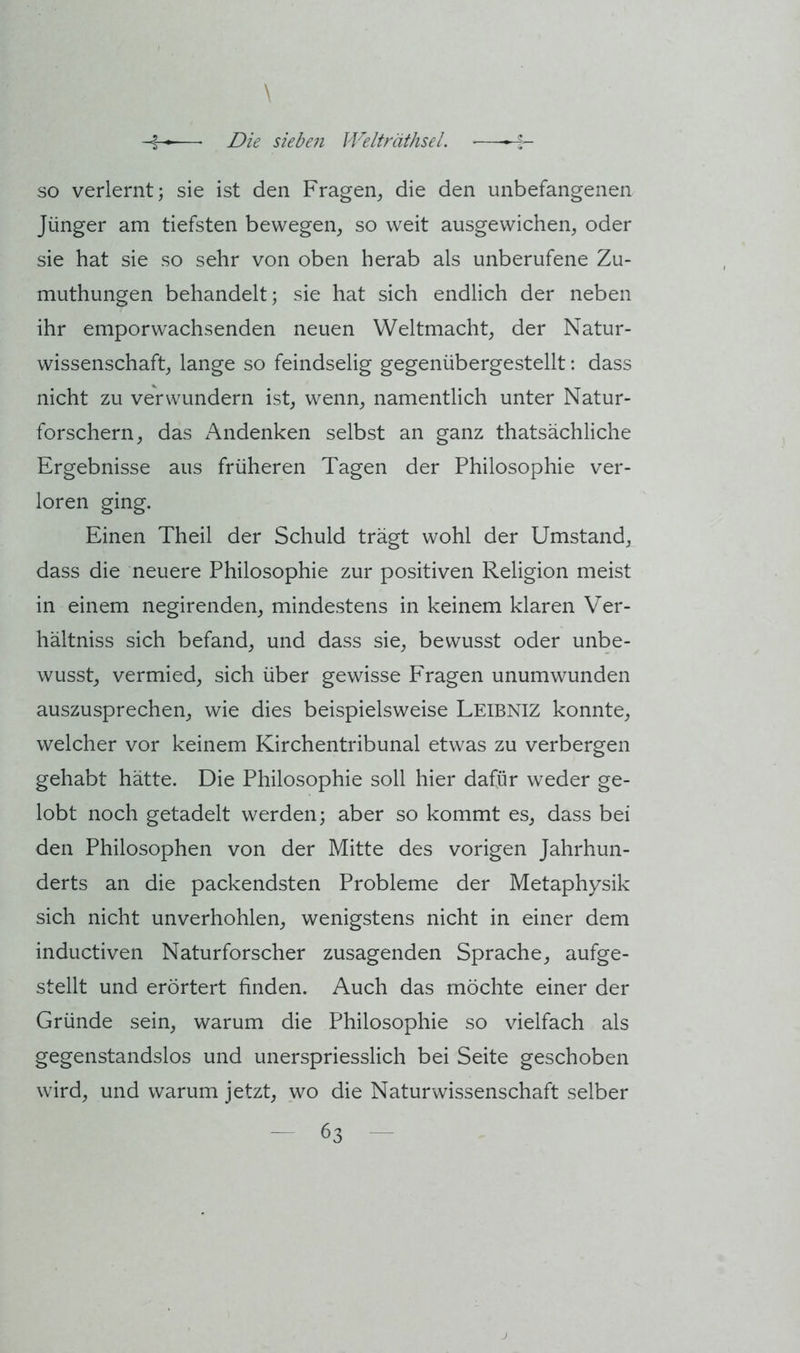 so verlernt; sie ist den Fragen^ die den unbefangenen Jünger am tiefsten bewegen, so weit ausgewichen, oder sie hat sie so sehr von oben herab als unberufene Zu- muthungen behandelt; sie hat sich endlich der neben ihr emporwachsenden neuen Weltmacht, der Natur- wissenschaft, lange so feindselig gegenübergestellt: dass nicht zu verwundern ist, wenn, namentlich unter Natur- forschern, das Andenken selbst an ganz thatsächliche Ergebnisse aus früheren Tagen der Philosophie ver- loren ging. Einen Theil der Schuld trägt wohl der Umstand, dass die neuere Philosophie zur positiven Religion meist in einem negirenden, mindestens in keinem klaren Ver- hältniss sich befand, und dass sie, bewusst oder unbe- wusst, vermied, sich über gewisse Fragen unumwunden auszusprechen, wie dies beispielsweise Leibniz konnte, welcher vor keinem Kirchentribunal etwas zu verbergen gehabt hätte. Die Philosophie soll hier dafür weder ge- lobt noch getadelt werden; aber so kommt es, dass bei den Philosophen von der Mitte des vorigen Jahrhun- derts an die packendsten Probleme der Metaphysik sich nicht unverhohlen, wenigstens nicht in einer dem inductiven Naturforscher zusagenden Sprache, aufge- stellt und erörtert finden. Auch das möchte einer der Gründe sein, warum die Philosophie so vielfach als gegenstandslos und unerspriesslich bei Seite geschoben wird, und warum jetzt, wo die Naturwissenschaft selber