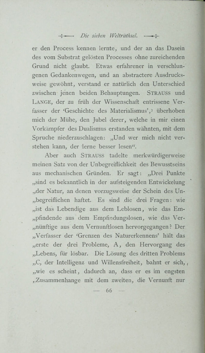 er den Process kennen lernte, und der an das Dasein des vom Substrat gelösten Processes ohne zureichenden Grund nicht glaubt. Etwas erfahrener in verschlun- genen Gedankenwegen, und an abstractere Ausdrucks- weise gewöhnt, verstand er natürlich den Unterschied zwischen jenen beiden Behauptungen. Strauss und Lange, der zu früh der Wissenschaft entrissene Ver- fasser der ^Geschichte des Materialismus’,3 überhoben mich der Mühe, den Jubel derer, welche in mir einen Vorkämpfer des Dualismus erstanden wähnten, mit dem Spruche niederzuschlagen; „Und wer mich nicht ver- stehen kann, der lerne besser lesen^^ Aber auch Strauss tadelte merkwürdigerweise meinen Satz von der Unbegreiflichkeit des Bewusstseins aus mechanischen Gründen. Er sagt: „Drei Punkte „sind es bekanntlich in der aufsteigenden Entwickelung „der Natur, an denen vorzugsweise der Schein des Un- „begreiflichen haftet. Es sind die drei Fragen; wie „ist das Lebendige aus dem Leblosen, wie das Em- „pfindende aus dem Empfindungslosen, wie das Ver- „nünftige aus dem Vernunftlosen hervorgegangen ? Der „Verfasser der ^Grenzen des Naturerkennens’ hält das „erste der drei Probleme, A, den Hervorgang des „Lebens, für lösbar. Die Lösung des dritten Problems „C, der Intelligenz und Willensfreiheit, bahnt er sich, , „wie es scheint, dadurch an, dass er es im engsten ,.Zusammenhänge mit dem zweiten, die Vernunft nur