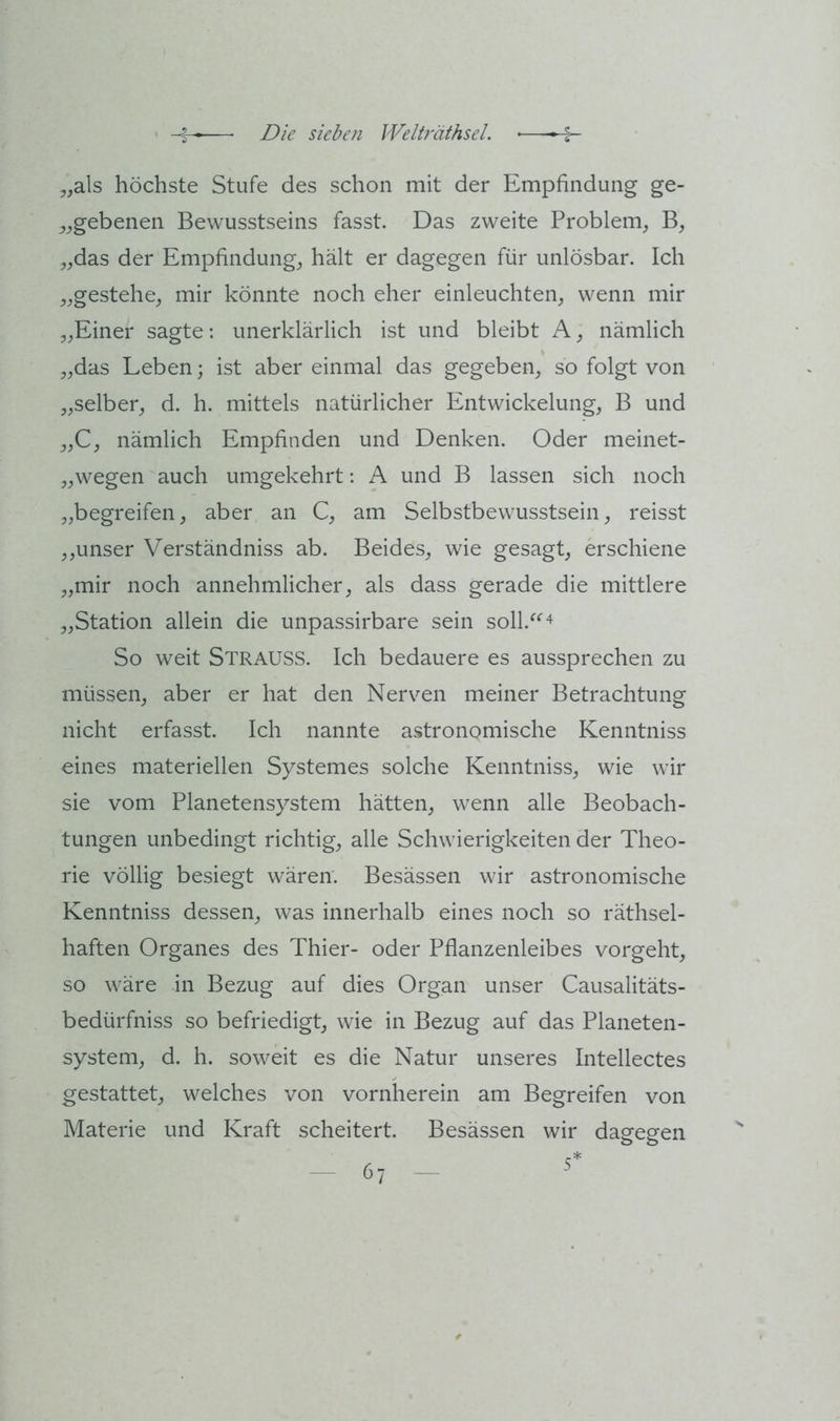 5,als höchste Stufe des schon mit der Empfindung ge- ^^gebenen Bewusstseins fasst. Das zweite Problem, B, „das der Empfindung, hält er dagegen für unlösbar. Ich „gestehe, mir könnte noch eher einleuchten, wenn mir „Einer sagte: unerklärlich ist und bleibt A, nämlich „das Leben; ist aber einmal das gegeben, so folgt von „selber, d. h. mittels natürlicher Entwickelung, B und „C, nämlich Empfinden und Denken. Oder meinet- „wegen auch umgekehrt: A und B lassen sich noch „begreifen, aber an C, am Selbstbewusstsein, reisst ,,unser Verständniss ab. Beides, wie gesagt, erschiene „mir noch annehmlicher, als dass gerade die mittlere „Station allein die unpassirbare sein soll.^^^ So weit Strauss. Ich bedauere es aussprechen zu müssen, aber er hat den Nerven meiner Betrachtung nicht erfasst. Ich nannte astronomische Kenntniss eines materiellen Systemes solche Kenntniss, wie wir sie vom Planetensystem hätten, wenn alle Beobach- tungen unbedingt richtig, alle Schwierigkeiten der Theo- rie völlig besiegt wären. Besässen wir astronomische Kenntniss dessen, was innerhalb eines noch so räthsel- haften Organes des Thier- oder Pflanzenleibes vorgeht, so wäre in Bezug auf dies Organ unser Causalitäts- bedürfniss so befriedigt, wie in Bezug auf das Planeten- system, d. h. soweit es die Natur unseres Intellectes gestattet, welches von vornherein am Begreifen von Materie und Kraft scheitert. Besässen wir dagegen