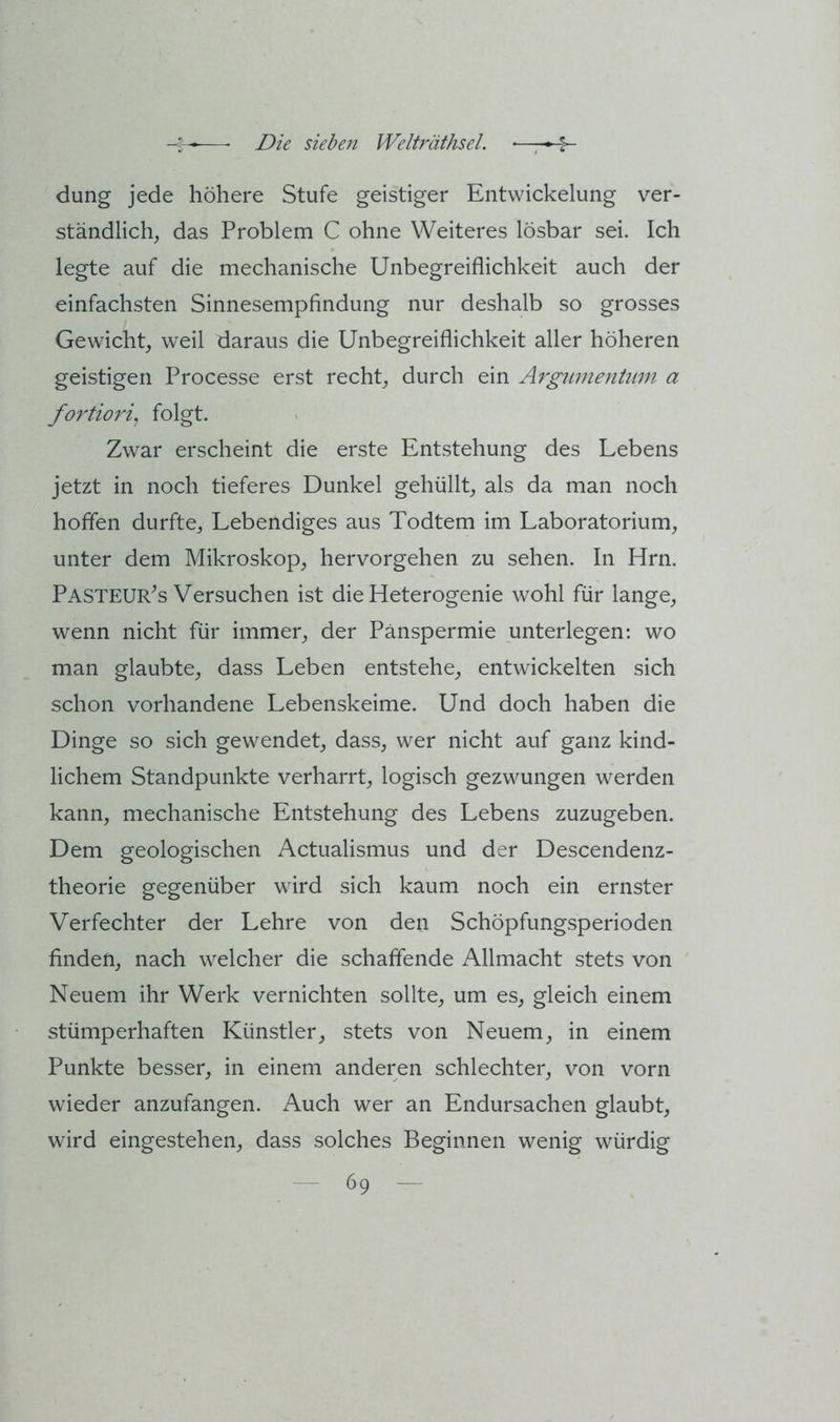 düng jede höhere Stufe geistiger Entwickelung ver- ständlich, das Problem C ohne Weiteres lösbar sei. Ich legte auf die mechanische Unbegreiflichkeit auch der einfachsten Sinnesempfindung nur deshalb so grosses Gewicht, weil daraus die Unbegreiflichkeit aller höheren geistigen Processe erst recht, durch ein Ärgitmentum a fortiori^ folgt. Zwar erscheint die erste Entstehung des Lebens jetzt in noch tieferes Dunkel gehüllt, als da man noch hoffen durfte. Lebendiges aus Todtem im Laboratorium, unter dem Mikroskop, hervorgehen zu sehen. In Hrn. Pasteur^s Versuchen ist die Heterogenie wohl für lange, wenn nicht für immer, der Pänspermie unterlegen: wo man glaubte, dass Leben entstehe, entwickelten sich schon vorhandene Lebenskeime. Und doch haben die Dinge so sich gewendet, dass, wer nicht auf ganz kind- lichem Standpunkte verharrt, logisch gezwungen werden kann, mechanische Entstehung des Lebens zuzugeben. Dem geologischen Actualismus und der Descendenz- theorie gegenüber wird sich kaum noch ein ernster Verfechter der Lehre von den Schöpfungsperioden finden, nach welcher die schaffende Allmacht stets von Neuem ihr Werk vernichten sollte, um es, gleich einem stümperhaften Künstler, stets von Neuem, in einem Punkte besser, in einem anderen schlechter, von vorn wieder anzufangen. Auch wer an Endursachen glaubt, wird eingestehen, dass solches Beginnen wenig würdig