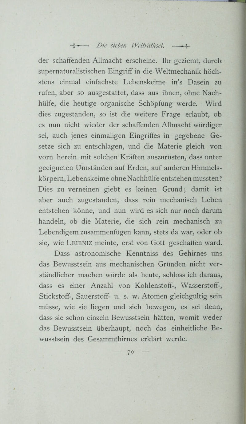 der schaffenden Allmacht erscheine. Ihr geziemt^ durch supernaturalistischen Eingriff in die VVeltmechanik höch- stens einmal einfachste Lebenskeime iffs Dasein zu rufen^ aber so ausgestattet, dass aus ihnen, ohne Nach- hülfe, die heutige organische Schöpfung werde. Wird dies zugestanden, so ist die weitere Frage erlaubt, ob es nun nicht wieder der schaffenden Allmacht würdiger sei, auch jenes einmaligen Eingriffes in gegebene Ge- setze sich zu entschlagen, und die Materie gleich von vorn herein mit solchen Kräften auszurüsten, dass unter geeigneten Umständen auf Erden, auf anderen Himmels- körpern, Lebenskeime ohne Nachhülfe entstehen mussten? Dies zu verneinen giebt es keinen Grund; damit ist aber auch zugestanden, dass rein mechanisch Leben entstehen könne, und nun wird es sich nur noch darum handeln, ob die Materie, die sich rein mechanisch zu Lebendigem zusammenfügen kann, stets da war, oder ob sie, wie Leibniz meinte, erst von Gott geschaffen ward. Dass astronomische Kenntniss des Gehirnes uns das Bewusstsein aus mechanischen Gründen nicht ver- ständlicher machen würde als heute, schloss ich daraus, dass es einer Anzahl von Kohlenstoff-, Wasserstoff-, Stickstoff-, Sauerstoff- u. s. w. Atomen gleichgültig sein müsse, wie sie liegen und sich bewegen, es sei denn, dass sie schon einzeln Bewusstsein hätten, womit weder das Bewusstsein überhaupt, noch das einheitliche Be- wusstsein des Gesammthirnes erklärt werde.