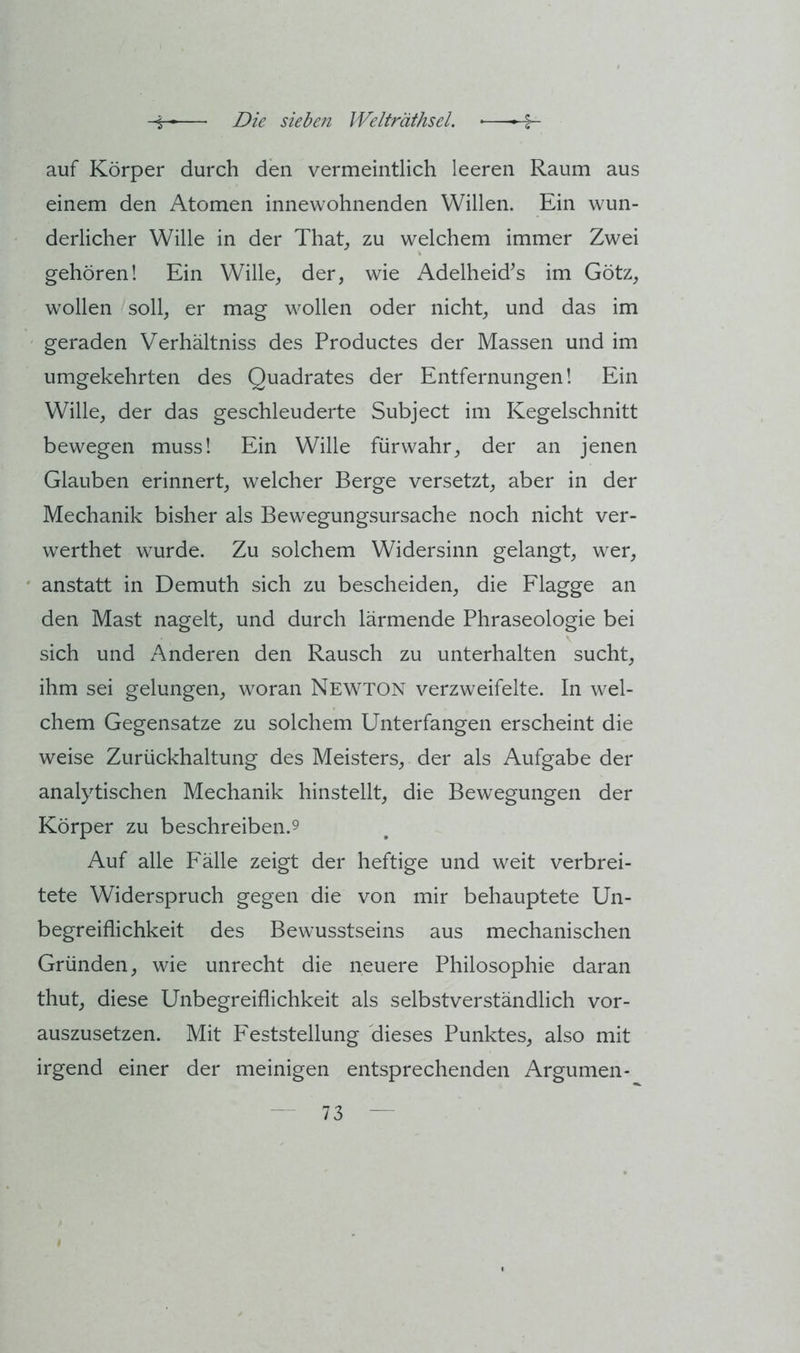auf Körper durch den vermeintlich leeren Raum aus einem den Atomen innewohnenden Willen. Ein wun- derlicher Wille in der That^ zu welchem immer Zwei gehören! Ein Wille, der, wie Adelheid^s im Götz, wollen soll, er mag wollen oder nicht, und das im geraden Verhältniss des Productes der Massen und im umgekehrten des Quadrates der Entfernungen! Ein Wille, der das geschleuderte Subject im Kegelschnitt bewegen muss! Ein Wille fürwahr, der an jenen Glauben erinnert, welcher Berge versetzt, aber in der Mechanik bisher als Bewegungsursache noch nicht ver- werthet wurde. Zu solchem Widersinn gelangt, wer, anstatt in Demuth sich zu bescheiden, die Flagge an den Mast nagelt, und durch lärmende Phraseologie bei sich und Anderen den Rausch zu unterhalten sucht, ihm sei gelungen, woran Newton verzweifelte. In wel- chem Gegensätze zu solchem Unterfangen erscheint die weise Zurückhaltung des Meisters, der als Aufgabe der analytischen Mechanik hinstellt, die Bewegungen der Körper zu beschreiben.9 Auf alle Fälle zeigt der heftige und weit verbrei- tete Widerspruch gegen die von mir behauptete Un- begreiflichkeit des Bewusstseins aus mechanischen Gründen, wie unrecht die neuere Philosophie daran thut, diese Unbegreiflichkeit als selbstverständlich vor- auszusetzen. Mit Feststellung dieses Punktes, also mit irgend einer der meinigen entsprechenden Argumen-