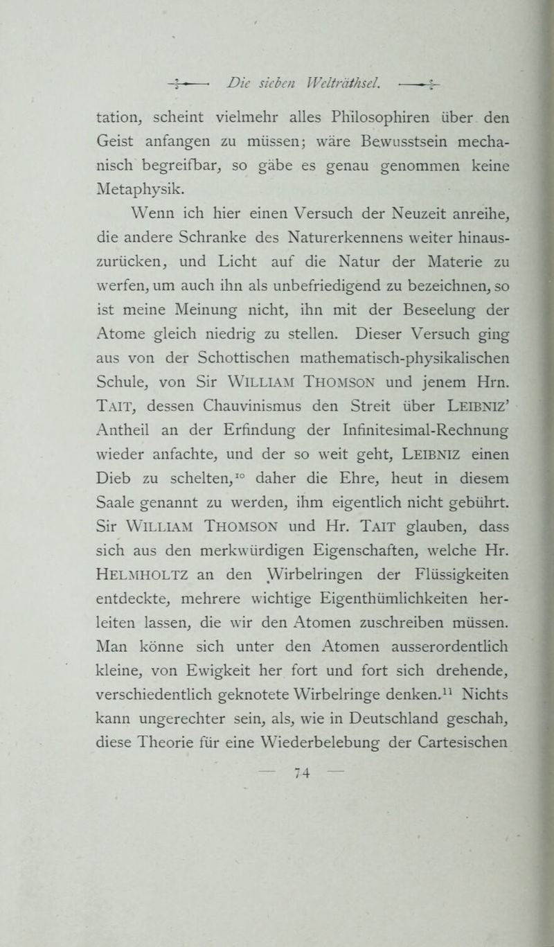 tation, scheint vielmehr alles Philosophiren über den Geist anfangen zu müssen; wäre Bewusstsein mecha- nisch begreifbar^ so gäbe es genau genommen keine Metaphysik. Wenn ich hier einen Versuch der Neuzeit anreihe, die andere Schranke des Naturerkennens weiter hinaus- zurücken, und Licht auf die Natur der Materie zu werfen, um auch ihn als unbefriedigend zu bezeichnen, so ist meine Meinung nicht, ihn mit der Beseelung der Atome gleich niedrig zu stellen. Dieser Versuch ging aus von der Schottischen mathematisch-physikalischen Schule, von Sir William Thomson und jenem Hrn. Tait, dessen Chauvinismus den Streit über Leibniz’ Antheil an der Erfindung der Infinitesimal-Rechnung wieder anfachte, und der so weit geht, Leibniz einen Dieb zu schelten,^® daher die Ehre, heut in diesem Saale genannt zu werden, ihm eigentlich nicht gebührt. Sir William Thomson und Hr. Tait glauben, dass sich aus den merkwürdigen Eigenschaften, welche Hr. Helmholtz an den Wirbelringen der Flüssigkeiten entdeckte, mehrere wichtige Eigenthümlichkeiten her- leiten lassen, die wir den xMomen zuschreiben müssen. Man könne sich unter den Atomen ausserordentlich kleine, von Ewigkeit her fort und fort sich drehende, verschiedentlich geknotete Wirbelringe denken.Nichts kann ungerechter sein, als, wie in Deutschland geschah, diese Theorie für eine Wiederbelebung der Cartesischen
