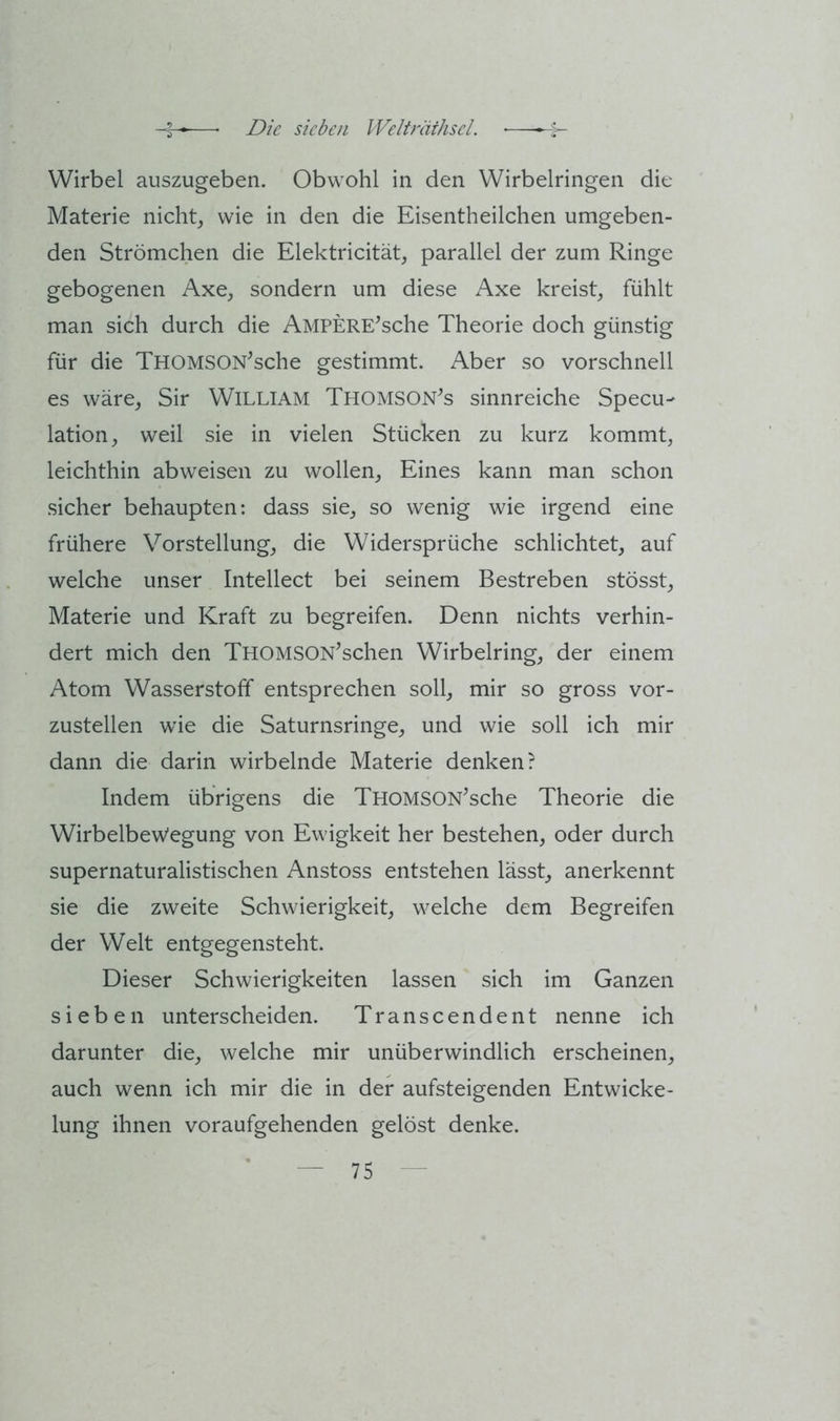 Wirbel auszugeben. Obwohl in den Wirbelringen die Materie nicht,, wie in den die Eisentheilchen umgeben- den Strömehen die Elektricität, parallel der zum Ringe gebogenen Axe, sondern um diese Axe kreist^ fühlt man sich durch die AMPERE^sche Theorie doch günstig für die THOMSON^sche gestimmt. Aber so vorschnell es wäre, Sir William Thomson^s sinnreiche Specu- lation, weil sie in vielen Stücken zu kurz kommt, leichthin abweisen zu wollen, Eines kann man schon sicher behaupten: dass sie, so wenig wie irgend eine frühere Vorstellung, die Widersprüche schlichtet, auf welche unser Intellect bei seinem Bestreben stösst, Materie und Kraft zu begreifen. Denn nichts verhin- dert mich den THOMSON’schen Wirbelring, der einem Atom Wasserstoff entsprechen soll, mir so gross vor- zustellen wie die Saturnsringe, und wie soll ich mir dann die darin wirbelnde Materie denken? Indem übrigens die THOMSON^sche Theorie die Wirbelbewegung von Ewigkeit her bestehen, oder durch supernaturalistischen Anstoss entstehen lässt, anerkennt sie die zweite Schwierigkeit, welche dem Begreifen der Welt entgegensteht. Dieser Schwierigkeiten lassen sich im Ganzen sieben unterscheiden. Transcendent nenne ich darunter die, welche mir unüberwindlich erscheinen, auch wenn ich mir die in der aufsteigenden Entwicke- lung ihnen voraufgehenden gelöst denke.