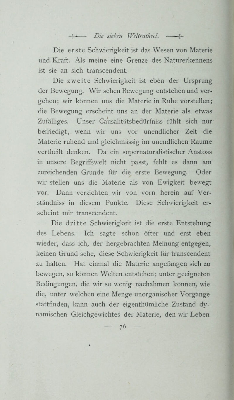 Die erste Schwierigkeit ist das Wesen von Materie und Kraft. Als meine eine Grenze des Naturerkennens ist sie an sich transcendent. Die zweite Schwierigkeit ist eben der Ursprung der Bewegung. Wir sehen Bewegung entstehen und ver- gehen; wir können uns die Materie in Ruhe vorstellen; die Bewegung erscheint uns an der Materie als etwas Zufälliges. Unser Causalitätsbedürfniss fühlt sich nur befriedigt, wenn wir uns vor unendlicher Zeit die Materie ruhend und gleichmässig im unendlichen Raume vertheilt denken. Da ein supernaturalistischer Anstoss in unsere Begriffswelt nicht passt, fehlt es dann am zureichenden Grunde für die erste Bewegung. Oder wir stellen uns die Materie als von Ewigkeit bewegt vor. Dann verzichten wir von vorn herein auf Ver- ständniss in diesem Punkte. Diese Schwierigkeit er- scheint mir transcendent. Die dritte Schwierigkeit ist die erste Entstehung des Lebens. Ich sagte schon öfter und erst eben wieder, dass ich, der hergebrachten Meinung entgegen, keinen Grund sehe, diese Schwierigkeit für transcendent zu halten. Hat einmal die Materie angefangen sich zu bewegen, so können Welten entstehen; unter geeigneten Bedingungen, die wir so wenig nachahmen können, wie die, unter welchen eine Menge unorganischer Vorgänge stattfinden, kann auch der eigenthümliche Zustand dy- namischen Gleichgewichtes der Materie, den wir Leben