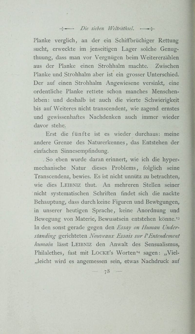Planke verglich^ an der ein Schiffbrüchiger Rettung sucht, erweckte im jenseitigen Lager solche Genug- thuung, dass man vor Vergnügen beim Weitererzählen aus der Planke einen Strohhalm machte. Zwischen Planke und Strohhalm aber ist ein grosser Unterschied. Der auf einen Strohhalm Angewiesene versinkt, eine ordentliche Planke rettete schon manches Menschen- leben; und deshalb ist auch die vierte Schwierigkeit bis auf Weiteres nicht transcendent, wie zagend ernstes und gewissenhaftes Nachdenken auch immer wieder davor stehe. Erst die fünfte ist es wieder durchaus: meine andere Grenze des Naturerkennes, das Entstehen der einfachen Sinnesempfindung. . So eben wurde daran erinnert, wie ich die hyper- mechanische Natur dieses Problems, folglich seine Transcendenz, bewies. Es ist nicht unnütz zu betrachten, wie dies Leibniz thut. An mehreren Stellen seiner nicht systematischen Schriften findet sich die nackte Behauptung, dass durch keine Figuren und Bewegungen, in unserer heutigen Sprache, keine Anordnung und Bewegung von Materie, Bewusstsein entstehen könne. In den sonst gerade gegen den Essay on Human Under- standing gerichteten Nouveaux Essais sur VEntendement humaiii lässt Leibniz den Anwalt des Sensualismus, Philalethes, fast mit Locke’s Worten^^ sagen: „Viel- „leicht wird es angemessen sein, etwas Nachdruck auf