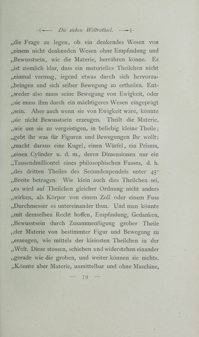 „die Frage zu legen, ob ein denkendes Wesen von „einem nicht denkenden Wesen ohne Empfindung und „Bewusstsein, wie die Materie, herrühren könne. Es „ist ziemlich klar, dass ein materielles Theilchen nicht „einmal vermag, irgend etwas durch sich hervorzu- „bringen und sich selber Bewegung zu ertheilen. Ent- „weder also muss seine Bewegung von Ewigkeit, oder „sie muss ihm durch ein mächtigeres Wesen eingeprägt „sein; Aber auch wenn sie von Ewigkeit wäre, könnte „sie nicht Bewusstsein erzeugen. Theilt die Materie, „wie um sie zu vergeistigen, in beliebig kleine Theile; „gebt ihr was für Figuren und Bewegungen Ihr wollt; „macht daraus eine Kugel, einen Würfel, ein Prisma, „einen Cylinder u. d. m., deren Dimensionen nur ein „Tausendmilliontel eines philosophischen Fusses, d. h. „des dritten Theiles des Secundenpendels unter 45° „Breite betragen. Wie klein auch dies Theilchen sei, „es wird auf Theilchen gleicher Ordnung nicht anders „wirken, als Körper von einem Zoll oder einem Fuss „Durchmesser es untereinander thun. Und man könnte „mit demselben Recht hoffen, Empfindung, Gedanken, „Bewusstsein durch Zusammenfügung grober Theile „der Materie von bestimmter Figur und Bewegung zu „erzeugen, wie mittels der kleinsten Theilchen in der „Welt. Diese stossen, schieben und widerstehen einander „gerade wie die groben, und weiter können sie nichts. „Könnte aber Materie, unmittelbar und ohne Maschine,