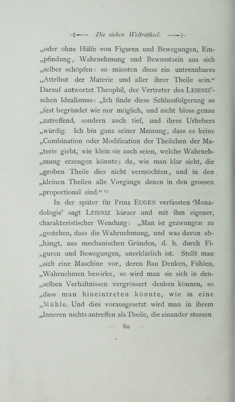 ^joder ohne Hülfe von Figuren und Bewegungen, Em- „pfindung, Wahrnehmung und Bewusstsein aus sich „selber schöpfen: so müssten diese ein untrennbares „Attribut der Materie und aller ihrer Theile sein/^ Darauf antwortet Theophil, der Vertreter des Leibniz’- schen Idealismus: „Ich finde diese Schlussfolgerung so „fest begründet wie nur möglich, und nicht bloss genau „zutreffend, sondern auch tief, und ihres Urhebers „würdig. Ich bin ganz seiner Meinung, dass es keine „Combination oder Modification der Theilchen der Ma- „terie giebt, wie klein sie auch seien, welche Wahrneh- „mung erzeugen könnte; da, wie man klar sieht, die „groben Theile dies nicht vermöchten, und in den „kleinen Theilen alle Vorgänge denen in den grossen „proportional sind.^^ 5 In der später für Prinz Eugen verfassten ^Mona- dologie’ sagt Leibniz kürzer und mit ihm eigener, charakteristischer Wendung: „Man ist gezwungen zu „gestehen, dass die Wahrnehmung, und was davon ab- „hängt, aus mechanischen Gründen, d. h. durch Fi- „guren und Bewegungen, unerklärlich ist. Stellt man „sich eine Maschine vor, deren Bau Denken, Fühlen, „Wahrnehmen bewirke, so wird man sie sich in den- „selben Verhältnissen vergrössert denken können, so „dass man hineintreten könnte, wie in eine „Mühle. Und dies vorausgesetzt wird man in ihrem „Inneren nichts antreffen als Theile, die einander stossen — 8o -