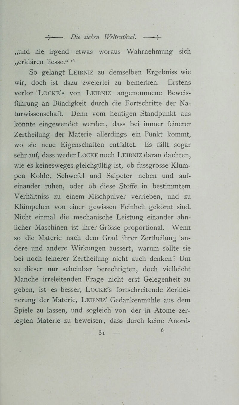 „und nie irgend etwas woraus Wahrnehmung sich „erklären liesse/^ So gelangt Leibniz zu demselben Ergebniss wie wir, doch ist dazu zweierlei zu bemerken. Erstens verlor Lockens von Leibniz angenommene Beweis- führung an Bündigkeit durch die Fortschritte der Na- turwissenschaft. Denn vom heutigen Standpunkt aus könnte eingewendet werden, dass bei immer feinerer Zertheilung der Materie allerdings ein Punkt kommt, wo sie neue Eigenschaften entfaltet. Es fällt sogar sehr auf, dass weder Locke noch Leibniz daran dachten, wie es keinesweges gleichgültig ist, ob fussgrosse Klum- pen Kohle, Schwefel und Salpeter neben und auf- einander ruhen, oder ob diese Stoffe in bestimmtem Verhältniss zu einem Mischpulver verrieben, und zu Klümpchen von einer gewissen Feinheit gekörnt sind. Nicht einmal die mechanische Leistung einander ähn- licher Maschinen ist ihrer Grösse proportional. Wenn so die Materie nach dem Grad ihrer Zertheilung an- dere und andere Wirkungen äussert, warum sollte sie bei noch feinerer Zertheilung nicht auch denken? Um zu dieser nur scheinbar berechtigten, doch vielleicht Manche irreleitenden Frage nicht erst Gelegenheit zu geben, ist es besser, LoCKE^s fortschreitende Zerklei- nerung der Materie, Leibniz^ Gedankenmühle aus dem Spiele zu lassen, und sogleich von der in Atome zer- legten Materie zu beweisen, dass durch keine Anord- \