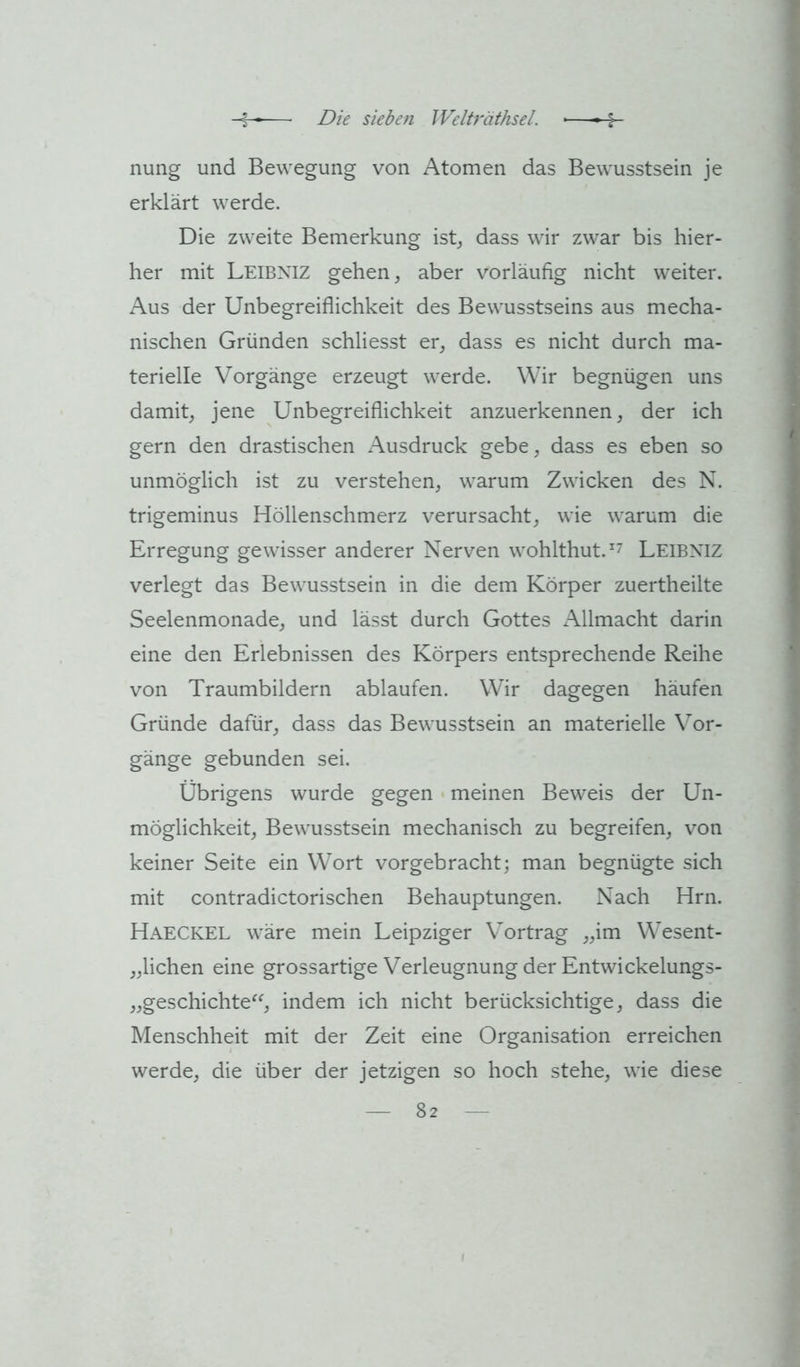 nung und Bewegung von Atomen das Bewusstsein je erklärt werde. Die zweite Bemerkung ist_, dass wir zwar bis hier- her mit Leibniz gehen, aber vorläufig nicht weiter. Aus der Unbegreiflichkeit des Bewusstseins aus mecha- nischen Gründen schliesst er, dass es nicht durch ma- terielle Vorgänge erzeugt werde. Wir begnügen uns damit, jene Unbegreiflichkeit anzuerkennen, der ich gern den drastischen Ausdruck gebe, dass es eben so unmöglich ist zu verstehen, warum Zwicken des N. trigeminus Höllenschmerz verursacht, wie warum die Erregung gewisser anderer Nerven wohlthut.^7 Leibxiz verlegt das Bewusstsein in die dem Körper zuertheilte Seelenmonade, und lässt durch Gottes Allmacht darin eine den Erlebnissen des Körpers entsprechende Reihe von Traumbildern ablaufen. Wir dagegen häufen Gründe dafür, dass das Bewusstsein an materielle Vor- gänge gebunden sei. Übrigens wurde gegen • meinen Beweis der Un- möglichkeit, Bewusstsein mechanisch zu begreifen, von keiner Seite ein Wort vorgebracht; man begnügte sich mit contradictorischen Behauptungen. Nach Hrn. Haeckel wäre mein Leipziger Vortrag „im Wesent- „lichen eine grossartige Verleugnung der Entwickelungs- „geschichte^^, indem ich nicht berücksichtige, dass die Menschheit mit der Zeit eine Organisation erreichen werde, die über der jetzigen so hoch stehe, wie diese