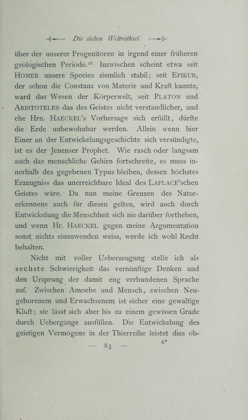 über der unserer Progenitoren in irgend einer früheren geologischen Periode. Inzwischen scheint etwa seit Homer unsere Species ziemlich stabil; seit EpikuR;, der schon die Constanz von Materie und Kraft kannte, ward das Wesen der Körperwelt, seit Platon und Aristoteles das des Geistes nicht verständlicher, und ehe Hrn. Haeckel^s Vorhersage sich erfüllt, dürfte die Erde unbewohnbar werden. Allein wenn hier Einer an der Entwickelungsgeschichte sich versündigte, ist es der Jenenser Prophet. Wie rasch oder langsam auch das menschliche Gehirn fortschreite, es muss in- nerhalb des gegebenen Typus bleiben, dessen höchstes Erzeugniss das unerreichbare Ideal des LAPLACE^schen Geistes wäre. Da nun meine Grenzen des Natur- erkennens auch für diesen gelten, wird auch durch Entwickelung die Menschheit sich nie darüber fortheben, und wenn Hr. Haeckel gegen meine Argumentation sonst nichts einzuwenden weiss, werde ich wohl Recht behalten. Nicht mit voller Ueberzeugung stelle ich als sechste Schwierigkeit das vernünftige Denken und den Ursprung der damit eng verbundenen Sprache auf. Zwischen Amoebe und Mensch, zwischen Neu- geborenem und Erwachsenem ist sicher eine gewaltige Kluft; sie lässt sich aber bis zu einem gewissen Grade durch Uebergänge ausfüllen. Die Entwickelung des geistigen Vermögens in der Thierreihe leistet dies ob-