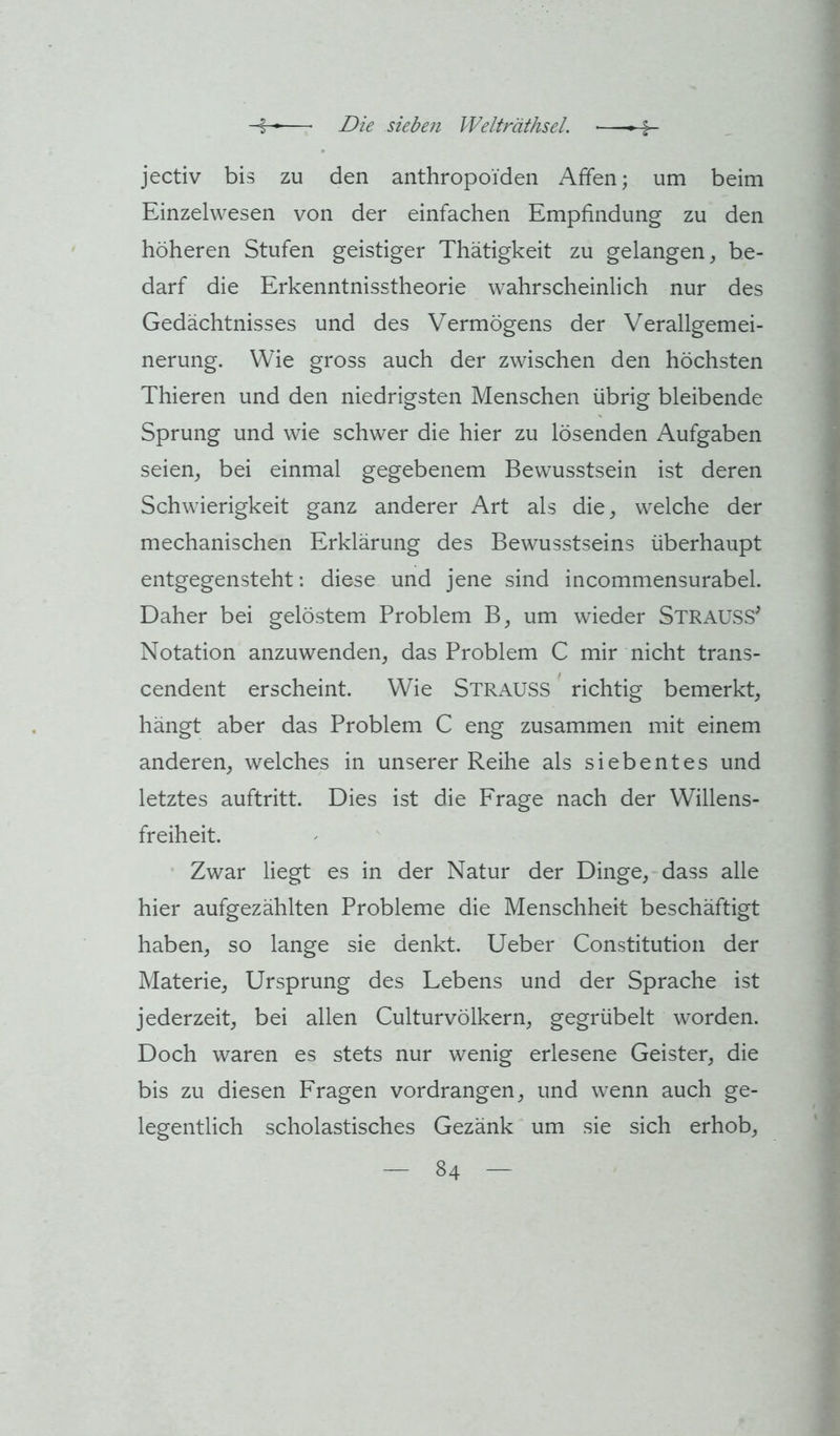 jectiv bis zu den anthropoiden Affen; um beim Einzelwesen von der einfachen Empfindung zu den höheren Stufen geistiger Thätigkeit zu gelangen, be- darf die Erkenntnisstheorie wahrscheinlich nur des Gedächtnisses und des Vermögens der Verallgemei- nerung. Wie gross auch der zwischen den höchsten Thieren und den niedrigsten Menschen übrig bleibende Sprung und wie schwer die hier zu lösenden Aufgaben seien, bei einmal gegebenem Bewusstsein ist deren Schwierigkeit ganz anderer Art als die, welche der mechanischen Erklärung des Bewusstseins überhaupt entgegensteht: diese und jene sind incommensurabel. Daher bei gelöstem Problem B, um wieder StrausS^ Notation anzuwenden, das Problem C mir nicht trans- cendent erscheint. Wie Strauss richtig bemerkt, hängt aber das Problem C eng zusammen mit einem anderen, welches in unserer Reihe als siebentes und letztes auftritt. Dies ist die Frage nach der Willens- freiheit. Zwar liegt es in der Natur der Dinge, dass alle hier aufgezählten Probleme die Menschheit beschäftigt haben, so lange sie denkt, lieber Constitution der Materie, Ursprung des Lebens und der Sprache ist jederzeit, bei allen Culturvölkern, gegrübelt worden. Doch waren es stets nur wenig erlesene Geister, die bis zu diesen Fragen vordrangen, und wenn auch ge- legentlich scholastisches Gezänk um sie sich erhob,