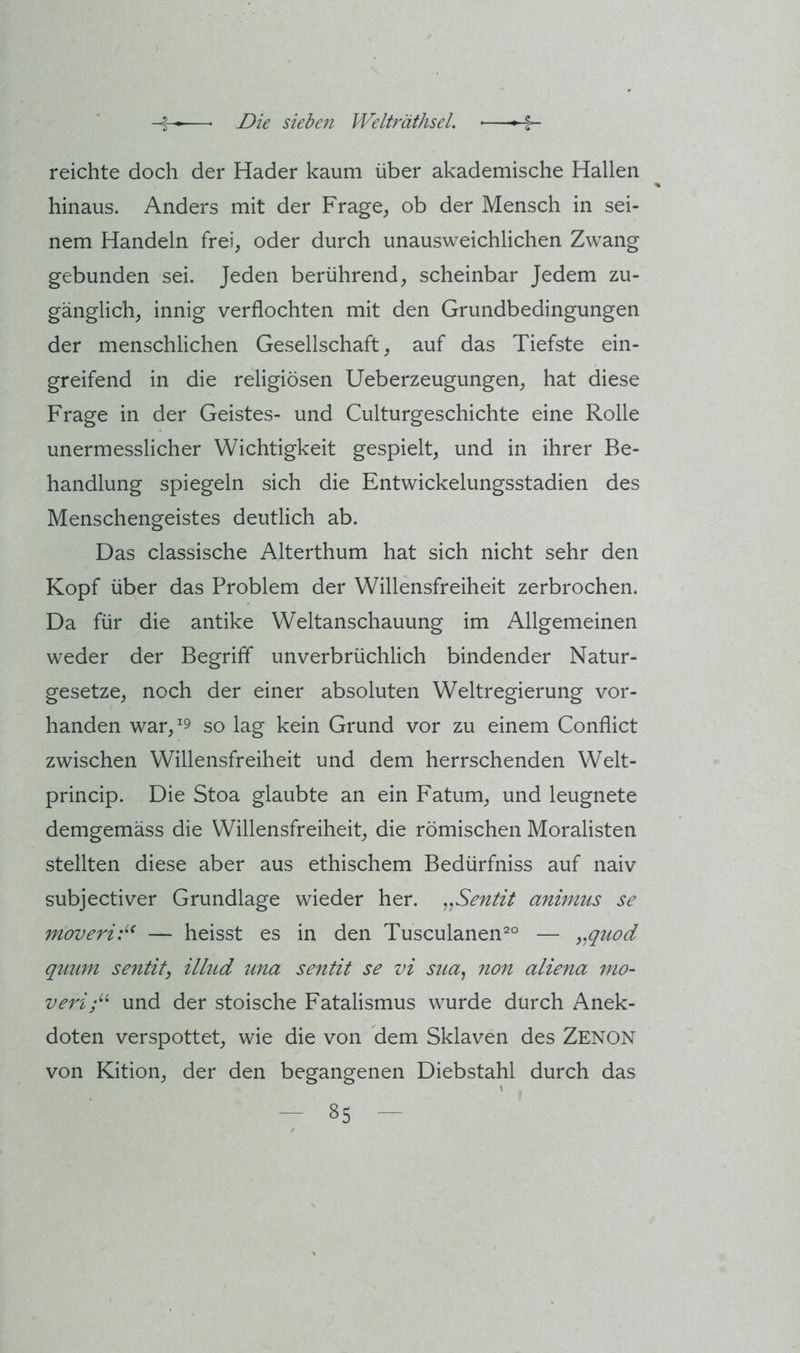 reichte doch der Hader kaum über akademische Hallen hinaus. Anders mit der Frage, ob der Mensch in sei- nem Handeln frei, oder durch unausweichlichen Zwang gebunden sei. Jeden berührend, scheinbar Jedem zu- gänglich, innig verflochten mit den Grundbedingungen der menschlichen Gesellschaft, auf das Tiefste ein- greifend in die religiösen Ueberzeugungen, hat diese Frage in der Geistes- und Culturgeschichte eine Rolle unermesslicher Wichtigkeit gespielt, und in ihrer Be- handlung spiegeln sich die Entwickelungsstadien des Menschengeistes deutlich ab. Das classische Alterthum hat sich nicht sehr den Kopf über das Problem der Willensfreiheit zerbrochen. Da für die antike Weltanschauung im Allgemeinen weder der Begriff unverbrüchlich bindender Natur- gesetze, noch der einer absoluten Weltregierung vor- handen war, 9 so lag kein Grund vor zu einem Conflict zwischen Willensfreiheit und dem herrschenden Welt- princip. Die Stoa glaubte an ein Fatum, und leugnete demgemäss die Willensfreiheit, die römischen Moralisten stellten diese aber aus ethischem Bedürfniss auf naiv subjectiver Grundlage wieder her. ,^Sentit aninius se moveri:^^ — heisst es in den Tusculanen^° — ,^quod qmmi sentit, illud una sentit se vi sua, 7ion aliena mo- veri;^^ und der stoische Fatalismus wurde durch Anek- doten verspottet, wie die von dem Sklaven des Zenon von Kition, der den begangenen Diebstahl durch das