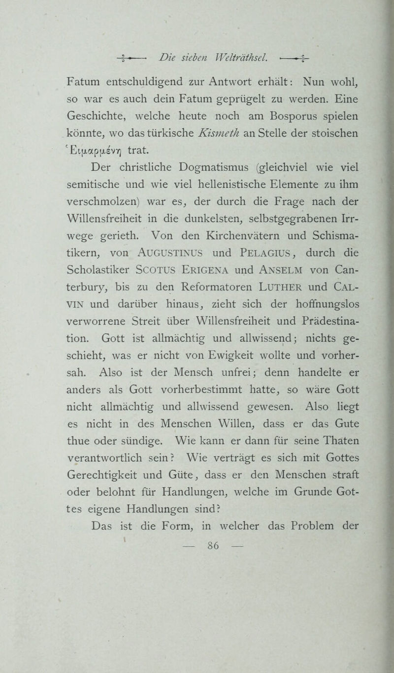 Fatum entschuldigend zur Antwort erhält: Nun wohl^ so war es auch dein Fatum geprügelt zu werden. Eine Geschichte, welche heute noch am Bosporus spielen könnte, wo das türkische Kismeth an Stelle der stoischen 'Ei[xap(x£V7j trat. Der christliche Dogmatismus (gleichviel wie viel semitische und wie viel hellenistische Elemente zu ihm verschmolzen) war es, der durch die Frage nach der Willensfreiheit in die dunkelsten, selbstgegrabenen Irr- wege gerieth. Von den Kirchenvätern und Schisma- tikern, von Augustinus und Pelagius, durch die Scholastiker SCOTUS Erigena und Anselm von Can- terbury, bis zu den Reformatoren LUTHER und Cal- vin und darüber hinaus, zieht sich der hoffnungslos verworrene Streit über Willensfreiheit und Prädestina- tion. Gott ist allmächtig und allwissend; nichts ge- schieht, was er nicht von Ewigkeit wollte und vorher- sah. Also ist der Mensch unfrei; denn handelte er anders als Gott vorherbestimmt hatte, so wäre Gott nicht allmächtig und allwissend gewesen. Also liegt es nicht in des Menschen Willen, dass er das Gute thue oder sündige. Wie kann er dann für seine Thaten verantwortlich sein? Wie verträgt es sich mit Gottes Gerechtigkeit und Güte, dass er den Menschen straft oder belohnt für Handlungen, welche im Grunde Got- tes eigene Handlungen sind? Das ist die Form, in welcher das Problem der