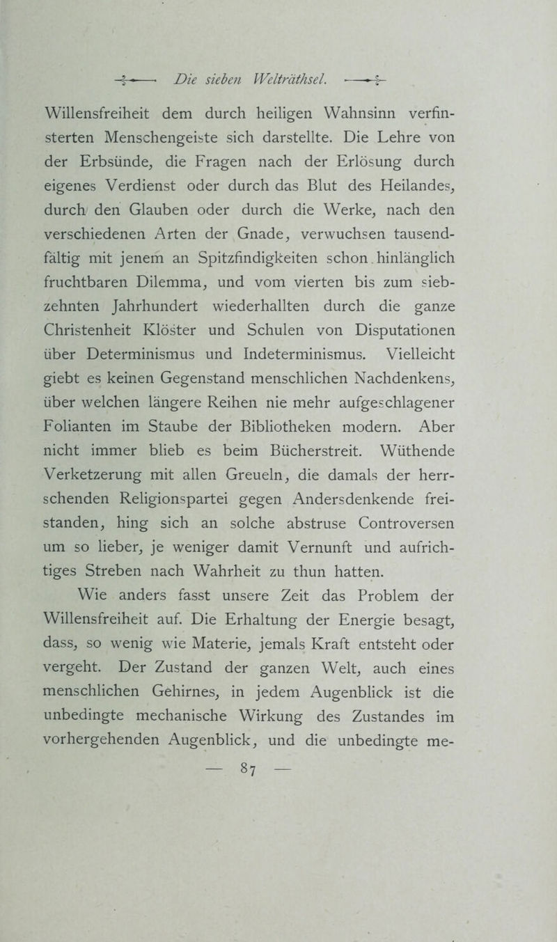 Willensfreiheit dem durch heiligen Wahnsinn verfin- sterten Menschengeiste sich darstellte. Die Lehre von der Erbsünde, die Fragen nach der Erlösung durch eigenes Verdienst oder durch das Blut des Heilandes, durch den Glauben oder durch die Werke, nach den verschiedenen Arten der Gnade, verwuchsen tausend- fältig mit jenem an Spitzfindigkeiten schon. hinlänglich fruchtbaren Dilemma, und vom vierten bis zum sieb- zehnten Jahrhundert wiederhallten durch die ganze Christenheit Klöster und Schulen von Disputationen über Determinismus und Indeterminismus. Vielleicht giebt es keinen Gegenstand menschlichen Nachdenkens, über welchen längere Reihen nie mehr aufgeschlagener Folianten im Staube der Bibliotheken modern. Aber nicht immer blieb es beim Bücherstreit. Wüthende Verketzerung mit allen Greueln, die damals der herr- schenden Religionspartei gegen Andersdenkende frei- standen, hing sich an solche abstruse Controversen um so lieber, je weniger damit Vernunft und aufrich- tiges Streben nach Wahrheit zu thun hatten. Wie anders fasst unsere Zeit das Problem der Willensfreiheit auf. Die Erhaltung der Energie besagt, dass, so wenig wie Materie, jemals Kraft entsteht oder vergeht. Der Zustand der ganzen Welt, auch eines menschlichen Gehirnes, in jedem Augenblick ist die unbedingte mechanische Wirkung des Zustandes im vorhergehenden Augenblick, und die unbedingte me-