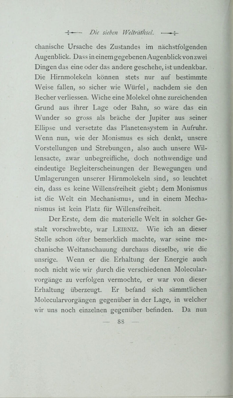chanische Ursache des Zustandes im nächstfolgenden Augenblick. Dass in einem gegebenen Augenblick von zwei Dingen das eine oder das andere geschehe, ist undenkbar. Die Hirnmolekeln können stets nur auf bestimmte Weise fallen, so sicher wie Würfel, nachdem sie den Becher verliessen. Wiche eine Molekel ohne zureichenden Grund aus ihrer Lage oder Bahn, so wäre das ein Wunder so gross als bräche der Jupiter aus seiner Ellipse und versetzte das Planetensystem in Aufruhr. Wenn nun, wie der Monismus es sich denkt, unsere Vorstellungen und Strebungen, also auch unsere Wil- lensacte, zwar unbegreifliche, doch nothwendige und eindeutige Begleiterscheinungen der Bewegungen und Umlagerungen unserer Hirnmolekeln sind, so leuchtet ein, dass es keine Willensfreiheit giebt; dem Monismus ist die Welt ein Mechanismus, und in einem Mecha- nismus ist kein Platz für Willensfreiheit. Der Erste, dem die materielle Welt in solcher Ge- stalt vorschwebte, war Leibniz. Wie ich an dieser Stelle schon öfter bemerklich machte, war seine me- chanische Weltanschauung durchaus dieselbe, wie die unsrige. Wenn er die. Erhaltung der Energie auch noch nicht wie wir durch die verschiedenen Molecular- vorgänge zu verfolgen vermochte, er war von dieser Erhaltung überzeugt. Er befand sich sämmtlichen Molecularvorgängen gegenüber in der Lage, in welcher wir uns noch einzelnen gegenüber befinden. Da nun