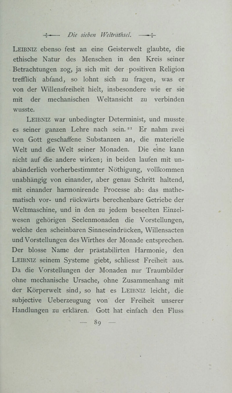 Leibniz ebenso fest an eine Geisterwelt glaubte, die ethische Natur des Menschen in den Kreis seiner Betrachtungen zog, ja sich mit der positiven Religion trefflich abfand, so lohnt sich zu fragen, was er von der Willensfreiheit hielt, insbesondere wie er sie mit der mechanischen Weltansicht zu verbinden wusste. Leibniz war unbedingter Determinist, und musste es seiner ganzen Lehre nach sein. Er nahm zwei von Gott geschaffene Substanzen an, die materielle Welt und die Welt seiner Monaden. Die eine kann nicht auf die andere wirken; in beiden laufen mit un- abänderlich vorherbestimmter Nöthigung, vollkommen unabhängig von einander, aber genau Schritt haltend, mit einander harmonirende Processe ab: das mathe- matisch vor- und rückwärts berechenbare Getriebe der Weltmaschine, und in den zu jedem beseelten Einzel- wesen gehörigen Seelenmonaden die Vorstellungen, welche den scheinbaren Sinneseindrücken, Willensacten und Vorstellungen des Wirthes der Monade entsprechen. Der blosse Name der prästabilirten Harmonie, den Leibniz seinem Systeme giebt, schliesst Freiheit aus. Da die Vorstellungen der Monaden nur Traumbilder ohne mechanische Ursache, ohne Zusammenhang mit der Körperwelt sind, so hat es Leibniz leicht, die subjective Ueberzeugung von' der Freiheit unserer Handlungen zu erklären. Gott hat einfach den Fluss