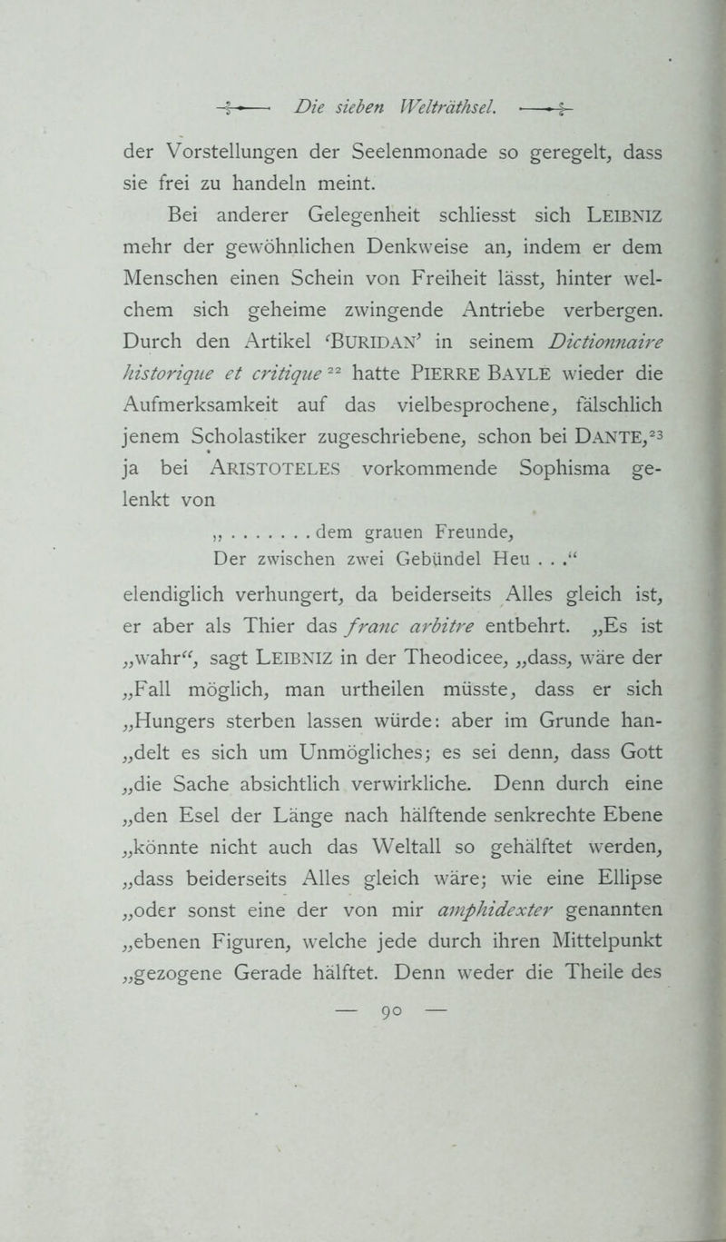 der Vorstellungen der Seelenmonade so geregelt, dass sie frei zu handeln meint. Bei anderer Gelegenheit schliesst sich Leibniz mehr der gewöhnlichen Denkweise an, indem er dem Menschen einen Schein von Freiheit lässt, hinter wel- chem sich geheime zwingende Antriebe verbergen. Durch den Artikel ‘‘BURIDAN^ in seinem Dictionnah'e historique et critiqiie hatte PlERRE Bayle wieder die Aufmerksamkeit auf das vielbesprochene, fälschlich jenem Scholastiker zugeschriebene, schon bei Dante,^^ ja bei Aristoteles vorkommende Sophisma ge- lenkt von ,, dem grauen Freunde, Der zwischen zwei Gebündel Heu . . elendiglich verhungert, da beiderseits Alles gleich ist, er aber als Thier das franc arbitre entbehrt. „Es ist ,,wahr^‘', sagt Leibniz in der Theodicee, „dass, wäre der „Fall möglich, man urtheilen müsste, dass er sich „Hungers sterben lassen würde: aber im Grunde han- „delt es sich um Unmögliches; es sei denn, dass Gott „die Sache absichtlich verwirkliche. Denn durch eine „den Esel der Länge nach hälftende senkrechte Ebene „könnte nicht auch das Weltall so gehälftet werden, „dass beiderseits Alles gleich wäre; wie eine Ellipse „oder sonst eine der von mir amphidexter genannten „ebenen Figuren, welche jede durch ihren Mittelpunkt „gezogene Gerade hälftet. Denn weder die Theile des