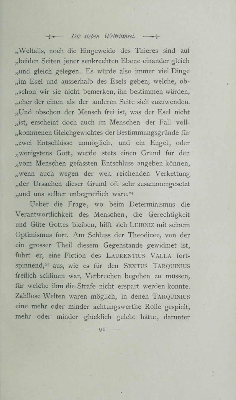 „\Veltalls_, noch die Eingeweide des Thieres sind auf ^^beiden Seiten jener senkrechten Ebene einander gleich ,,und gleich gelegen. Es würde also immer viel Dinge ^,im Esel und ausserhalb des Esels geben,, welche^ ob- ^^schon wir sie nicht bemerken^ ihn bestimmen würden,, ,,eher der einen als der anderen Seite sich zuzuwenden. ^,Und obschon der Mensch frei ist^ was der Esel nicht ,^ist, erscheint doch auch im Menschen der Fall voll- ^^kommenen Gleichgewichtes der Bestimmungsgründe für ;,zwei Entschlüsse unmöglich^ und ein Engel,, oder wenigstens Gott, würde stets einen Grund für den „vom Menschen gefassten Entschluss angeben können, „wenn auch wegen der weit reichenden Verkettung „der Ursachen dieser Grund oft sehr zusammengesetzt „und uns selber unbegreiflich wäre.^'^ Ueber die Frage, wo beim Determinismus die Verantwortlichkeit des Menschen, die Gerechtigkeit und Güte Gottes bleiben, hilft sich Leibniz mit seinem Optimismus fort. Am Schluss der Theodicee, von der ein grosser Theil diesem Gegenstände gewidmet ist, führt er, eine Fiction des Laurentius Valla fort- spinnend,^5 aus, wie es für den Sextus Tarquinius freilich schlimm war, Verbrechen begehen zu müssen, für welche ihm die Strafe nicht erspart werden konnte. Zahllose Welten waren möglich, in denen Tarquinius eine mehr oder minder achtungswerthe Rolle gespielt, mehr oder minder glücklich gelebt hätte, darunter