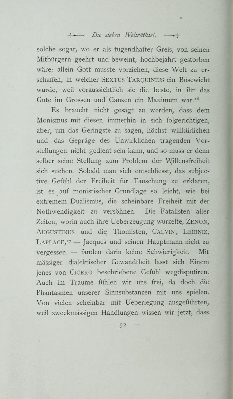 solche sogar, wo er als tugendhafter Greis, von seinen Mitbürgern geehrt und beweint, hochbejahrt gestorben wäre: allein Gott musste vorziehen, diese Welt zu er- schaffen, in welcher Sextus TarquiniüS ein Bösewicht wurde, weil voraussichtlich sie die beste, in ihr das Gute im Grossen und Ganzen ein Maximum war.^^ Es braucht nicht gesagt zu werden, dass dem Monismus mit diesen immerhin in sich folgerichtigen, aber, um das Geringste zu sagen, höchst willkürlichen und das Gepräge des Unwirklichen tragenden Vor- stellungen nicht gedient sein kann, und so muss er denn selber seine Stellung zum Problem der VVillensfreiheit sich suchen. Sobald man sich entschliesst, das subjec- tive Gefühl der Freiheit für Täuschung zu erklären, ist es auf monistischer Grundlage so leicht, wie bei extremem Dualismus, die scheinbare Freiheit mit der Nothwendigkeit zu versöhnen. Die Fatalisten aller Zeiten, worin auch ihre Ueberzeugung wurzelte, Zenon, Augustinus und die Thomisten, Calvin, Leibniz, Laplace,^7 — Jacques und seinen Hauptmann nicht zu vergessen — fanden darin keine Schwierigkeit. Mit mässiger dialektischer Gewandtheit lässt sich Einem jenes von Cicero beschriebene Gefühl wegdisputiren. Auch im Traume fühlen wir uns frei, da doch die Phantasmen unserer Sinnsubstanzen mit uns spielen. Von vielen scheinbar mit Ueberlegung ausgeführten, weil zweckmässigen Handlungen wissen wir jetzt, dass