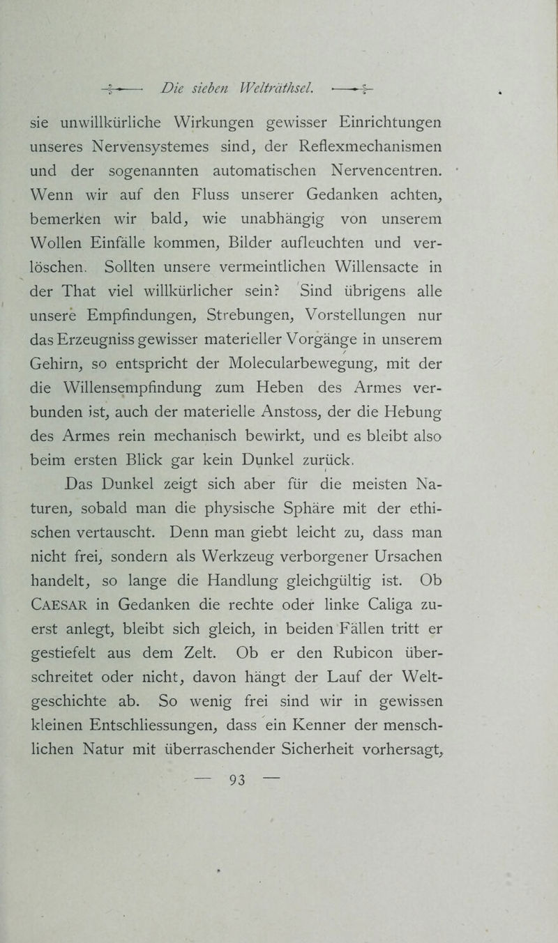 sie unwillkürliche Wirkungen gewisser Einrichtungen unseres Nervensystemes sind, der Reflexmechanismen und der sogenannten automatischen Nervencentren. Wenn wir auf den Fluss unserer Gedanken achten, bemerken wir bald, wie unabhängig von unserem Wollen Einfälle kommen, Bilder aufleuchten und ver- löschen. Sollten unsere vermeintlichen Willensacte in der That viel willkürlicher sein? 'Sind übrigens alle unsere Empfindungen, Strebungen, Vorstellungen nur das Erzeugnis gewisser materieller Vorgänge in unserem Gehirn, so entspricht der Molecularbewegung, mit der die Willensempfindung zum Heben des Armes ver- bunden ist, auch der materielle Anstoss, der die Hebung des Armes rein mechanisch bewirkt, und es bleibt also beim ersten Blick gar kein Dunkel zurück. Das Dunkel zeigt sich aber für die meisten Na- turen, sobald man die physische Sphäre mit der ethi- schen vertauscht. Denn man giebt leicht zu, dass man nicht frei, sondern als Werkzeug verborgener Ursachen handelt, so lange die Handlung gleichgültig ist. Ob Caesar in Gedanken die rechte oder linke Caliga zu- erst anlegt, bleibt sich gleich, in beiden Fällen tritt er gestiefelt aus dem Zelt. Ob er den Rubicon über- schreitet oder nicht, davon hängt der Lauf der Welt- geschichte ab. So wenig frei sind wir in gewissen kleinen Entschliessungen, dass ein Kenner der mensch- lichen Natur mit überraschender Sicherheit vorhersagt.
