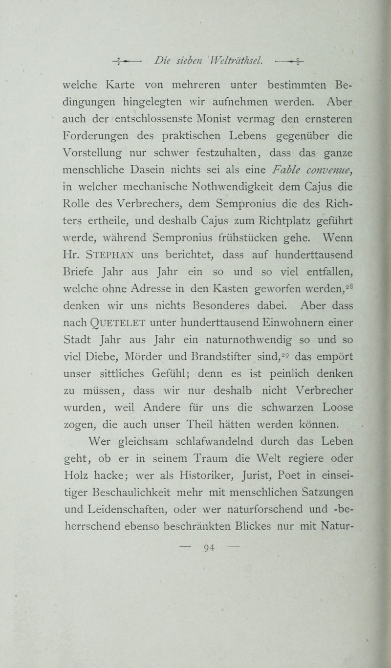 welche Karte von mehreren unter bestimmten Be- dingungen hingelegten wir aufnehmen werden. Aber auch der entschlossenste Monist vermag den ernsteren Forderungen des praktischen Lebens gegenüber die Vorstellung nur schwer festzuhalten, dass das ganze menschliche Dasein nichts sei als eine Fable conveniie, in welcher mechanische Nothwendigkeit dem Cajus die Rolle des Verbrechers, dem Sempronius die des Rich- ters ertheile, und deshalb Cajus zum Richtplatz geführt werde, während Sempronius frühstücken gehe. Wenn Hr. Stephan uns berichtet, dass auf hunderttausend Briefe Jahr aus Jahr ein so und so viel entfallen, welche ohne Adresse in den Kasten geworfen werden,^^ denken wir uns nichts Besonderes dabei. Aber dass nach Quetelet unter hunderttausend Einwohnern einer Stadt Jahr aus Jahr ein naturnothwendig so und so viel Diebe, Mörder und Brandstifter sind,^9 das empört unser sittliches Gefühl; denn es ist peinlich denken zu müssen, dass wir nur deshalb nicht Verbrecher wurden, weil Andere für uns die schwarzen Loose zogen, die auch unser Theil hätten werden können. Wer gleichsam schlafwandelnd durch das Leben geht, ob er in seinem Traum die Welt regiere oder Holz hacke; wer als Historiker, Jurist, Poet in einsei- tiger Beschaulichkeit mehr mit menschlichen Satzungen und Leidenschaften, oder wer naturforschend und -be- herrschend ebenso beschränkten Blickes nur mit Natur-